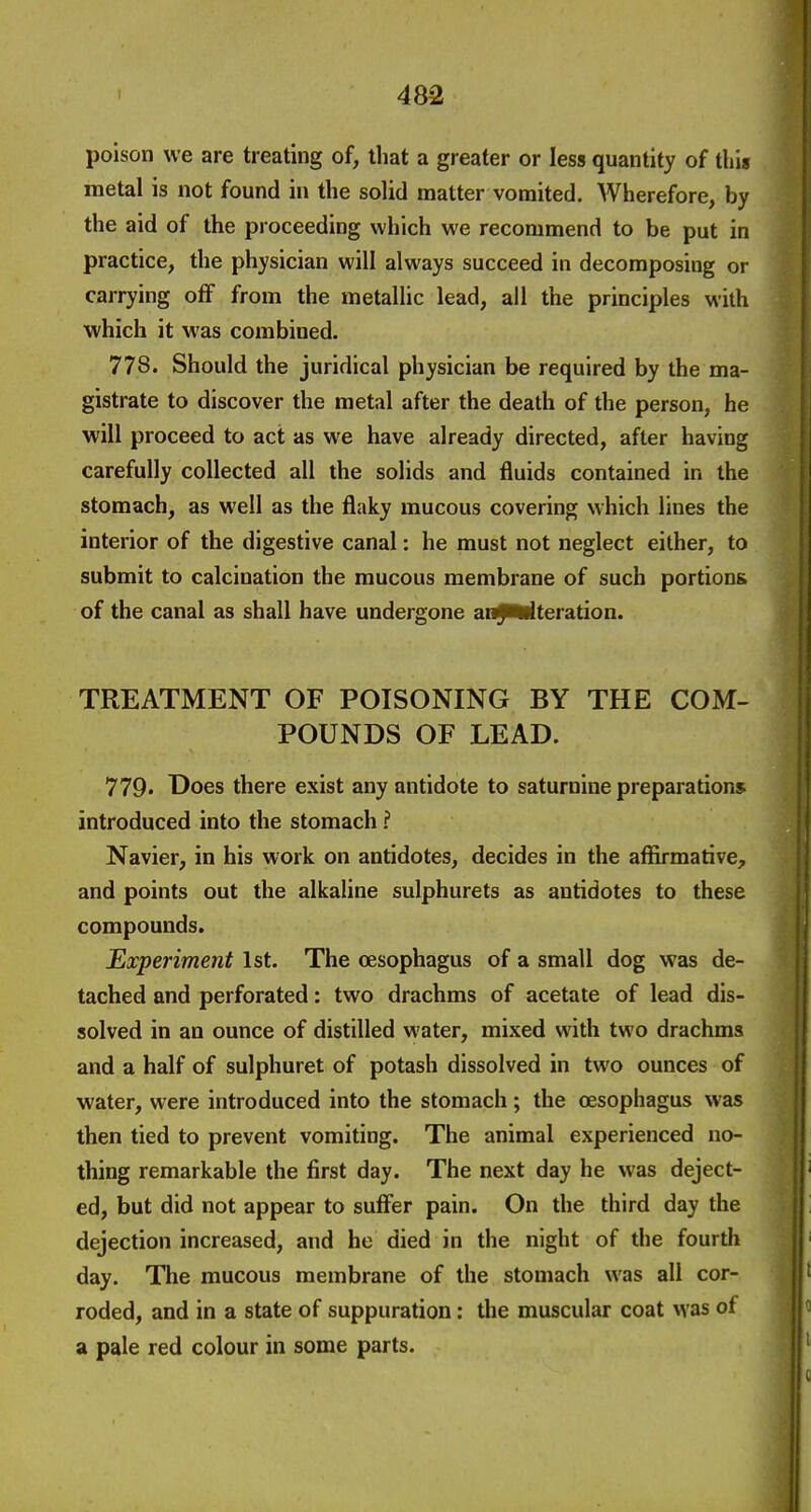 poison we are treating of, that a greater or less quantity of this metal is not found in the solid matter vomited. Wherefore, by the aid of the proceeding which we recommend to be put in practice, the physician will always succeed in decomposing or carrying off from the metallic lead, all the principles with which it was combined. 778. Should the juridical physician be required by the ma- gistrate to discover the metal after the death of the person, he will proceed to act as we have already directed, after having carefully collected all the solids and fluids contained in the stomach, as well as the flaky mucous covering which lines the interior of the digestive canal: he must not neglect either, to submit to calcination the mucous membrane of such portions of the canal as shall have undergone anJU^teration. TREATMENT OF POISONING BY THE COM- POUNDS OF LEAD. 779' Does there exist any antidote to saturnine preparations introduced into the stomach ? Navier, in his work on antidotes, decides in the affirmative, and points out the alkaline sulphurets as antidotes to these compounds. Experiment 1st. The oesophagus of a small dog was de- tached and perforated: two drachms of acetate of lead dis- solved in an ounce of distilled water, mixed with two drachms and a half of sulphuret of potash dissolved in two ounces of water, were introduced into the stomach; the oesophagus was then tied to prevent vomiting. The animal experienced no- thing remarkable the first day. The next day he was deject- ed, but did not appear to sufi'er pain. On the third day the dejection increased, and he died in the night of the fourth day. The mucous membrane of the stomach was all cor- roded, and in a state of suppuration: the muscular coat was of a pale red colour in some parts.