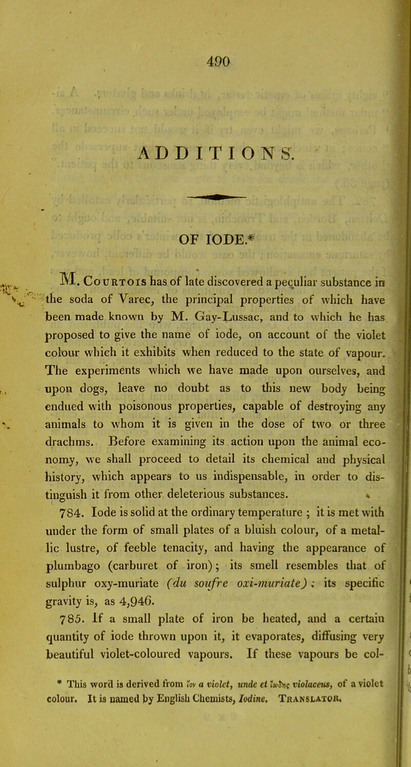 ADDITIONS. OF lODE * M.c o uRTOis has of late discovered a peculiar substance in the soda of Varec, the principal properties of which have been made known by M. Gay-Lussac, and to which he has proposed to give the name of iode, on account of the violet colour which it exhibits when reduced to the state of vapour. The experiments which we have made upon ourselves, and upon dogs, leave no doubt as to this new body being endued with poisonous properties, capable of destroying any animals to whom it is given in the dose of two or three drachms. Before examining its action upon the animal eco- nomy, we shall proceed to detail its chemical and physical history, which appears to us indispensable, in order to dis- tinguish it from other deleterious substances. * 784. lode is solid at the ordinary temperature ; it is met with under the form of small plates of a bluish colour, of a metal- lic lustre, of feeble tenacity, and having the appearance of plumbago (carburet of iron); its smell resembles that of sulphur oxy-rnuriate (du soiifre oxi-muriate) ; its specific gravity is, as 4,94G. 785. If a small plate of iron be heated, and a certain quantity of iode thrown upon it, it evaporates, diffusing very beautiful violet-coloured vapours. If these vapours be col- • This word is derived from Tov a violet, unde et tm^t violaceus, of a violet colour. It is named t)y English Chemists, Iodine. Translator.