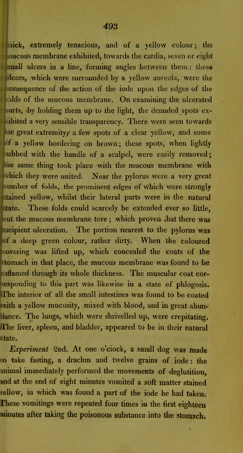 49S lick, extremely tenacious, and of a yellow colour; the mucous membrane exhibited, towards the cardia, seven or eight uall ulcers in a line, forming angles between them: these leers, which were surrounded by a yellow aureola, were the onsequence of the action of the iode upon the edges of the jlds of the mucous membrane. On examining the ulcerated arts, by holding them up to the light, the denuded spots ex- ibited a very sensible transparency. There were seen towards le great extremity^ a few spots of a clear yellow, and some f a yellow bordering on brown; these spots, when lightly ubbed with the handle of a scalpel, were easily removed; le same thing took place with the mucous membrane with . hich they were united. Near the pylorus were a very great umber of folds, the prominent edges of vvhich M'ere strongly tained yellow, whilst their lateral parts were in the natural tate. These folds could scarcely be extended ever so little, ut the mucous membrane tore; which proveo that there was icipient ulceration. The portion nearest to the pylorus was r a deep green colour, rather dirty. When the coloured overing was lifted up, which concealed the coats of the tomach in that place, the mucous membrane was found to be iflamed through its whole thickness. The muscular coat cor- esponding to this part was likewise in a state of phlogosis. The interior of all the small intestines was found to be coated vith a yellow mucosity, mixed with blood, and in great abun- iiance. The lungs, which were shrivelled up, were crepitating, irhe liver, spleen, and bladder, appeared to be in their natural ittate. Experiment 2nd. At one o'clock, a small dog was made (o take fasting, a drachm and twelve grains of iode: the mimal immediately performed the movements of deglutition, md at the end of eight minutes vomited a soft matter stained mellow, in which was found a part of the iode he had taken, irhese vomitings were repeated four times in the first eighteen minutes after taking the poisonous substance into the stomach.