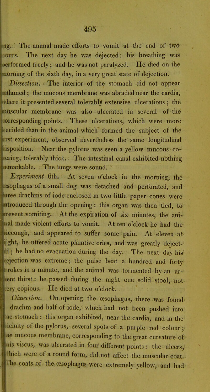 ig. The animal made efforts to vomit at the end of two urs. The next day he was dejected: his breathing was orformed freely ; and he was not paralyzed. He died on the loming of the sixth day, in a very great state of dejection. Dissection. The interior of the stomach did not appear iflamed ; the mucous membrane was abraded near the cardia, . here it presented several tolerably extensive ulcerations ; the mscular membrane was also ulcerated in several of the orrespoTiding points. These ulcerations, which were more ecided than in the animal which' formed the subject of the i st experiment, observed nevertheless the same longitudinal isposition. Near the pylorus was seen a yellow mucous co- ering, tolerably thick. The intestinal canal exhibited nothing eraarkable. The lungs were sound. Experiment 6th. At seven o'clock in the morning, the sophagus of a small dog was detached and perforated, and iree drachms of iode enclosed in two little paper cones were itroduced through the opening: this organ was then tied, to' event vomiting. At the expiration of six minutes, the ani- lal made violent eflforts to vomit. At ten o'clock he had the iccough, and appeared to suffer some pain. At eleven at ght, he uttered acute plaintive cries, and was greatly deject- 1; he had no evacuation during the day. The next day his jection was extreme; the pulse beat a hundred and forty rokes in a minute, and the animal was tormented by an ar- nt thirst: he passed during the night one solid stool, not eery copious. He died at two o'clock. Dissection. On opening the oesophagus, there was found drachm and half of iode, which had not been pushed into le stomach : this organ exhibited, near the cardia, and in the licinity of the pylorus, several spots of a purple red colour; I'le mucous membrane, corresponding to the great curvature of: nis viscus, was ulcerated in four different points: the ulcers,- jihich were of a round form, did not affect the muscular coat, rrhe coats of the oesophagus were extremely yellow, and had