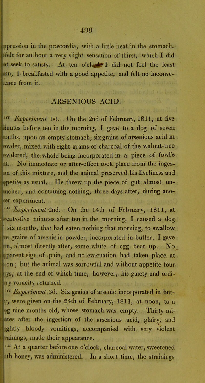 pression in the praecordia, with a little heat in the stomach. t it for an hour a very slight sensation of thirst, which I did >t seek to satisfy. At ten o'clmirl did not feel the least I breakfasted with a good appetite, and felt no inconve- ince from it. ARSENIOUS ACID.  Experiment 1st. On the 2nd of February, 1811, at five uiutes before ten in the morning, I gave to a dog of seven :)nths, upon an empty stomach, six grains of arsenious acid in wder, mixed with eight grains of charcoal of the walnut-tree wdered, the whole being incorporated in a piece of fowl's t. No immediate or after-effect took place from the inges-. >n of this mixture, and the animal preserved his liveliness and petite as usual. He threw up the piece of gut almost un- uched, and containing nothing, three days after, during ano- er experiment. Experiment Qn6. On the 14th of February, 1811, at enty-five minutes after ten in the morning, I caused a dog six months, that had eaten nothing that morning, to swallow c grains of arsenic in powder, incorporated in butter. I gave n, almost directly after, some white of egg beat up. No parent sign of pain, and no evacuation had taken place at on ; but the animal was sorrowful and without appetite four s, at the end of which time, however, his gaiety and ordi- ry voracity returned.  Experiment 3d. Six grains of arsenic incorporated in but- , were given on the 24th of February, 1811, at noon, to a 'g nine months old, whose stomach was empty. Thirty mi- ites after the ingestion of the arsenious acid, glairy, and ghtly bloody vomitings, accompanied with very violent ainings, made their appearance.  At a quarter before one o'clock, charcoal water, sweetened th honey, was administered. In a short time, the strainings
