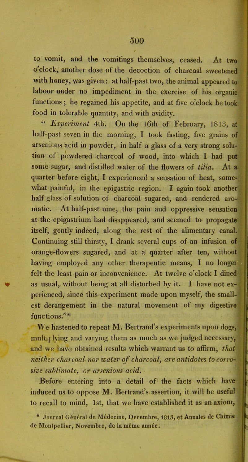 300 to vomit, and the vomitings themselves, ceased. At two o'clock, another dose of the decoction of charcoal sweetened with honey, \vas given : at half-past two, the animal appeared to; labour under no impediment in the exercise of his organic functions; he regained his appetite, and at five o'clock he took food in tolerable quantity, and with avidity,  Experiment 4th. On the l6th of February, 1813, at half-past seven in the morning, I took fasting, five grains of arsenious acid in powder, in half a glass of a very strong solu- tion of powdered charcoal of wood, into which I had put sonje sugar, and distilled water of the flowers of tilia. At a quarter before eight, I experienced a sensation of heat, some- what painful, in the epigastric region. I again took another half glass of solution of charcoal sugared, and rendered aro- matic. At half-past nine, the pain and oppressive sensation at the epigastrium had disappeared, and seemed to propagate itself, gently indeed, along the rest of the alimentary canal. Continuing still thirsty, I drank several cups of an infusion of orange-flowers sugared, and at a quarter after ten, without having employed any other therapeutic means, 1 no longer felt the least pain or inconvenience. At twelve o'clock I dined as usual, without being at all disturbed by it. I have not ex- perienced, since this experiment made upon myself, the small- est derangement in the natural movement of my digestive functions.* We hastened to repeat M. Bertrand's experiments upon dogs, multiplying and varying them as much as we judged necessary, and we have obtained results which warrant us to affirm, that neither charcoal nor water of charcoal, are antidotes to corro- sive sublimate, or arsenious acid. Before entering into a detail of the facts which have induced us to oppose M. Bertrand's assertion, it will be useful to recall to mind, 1st, that we have established it as an axiom, * Journal G6n6ral do M6decine, Decembre, 1813, et Annales de Chimie de Montpelliur, Novembre, de la mOnie ann^e.