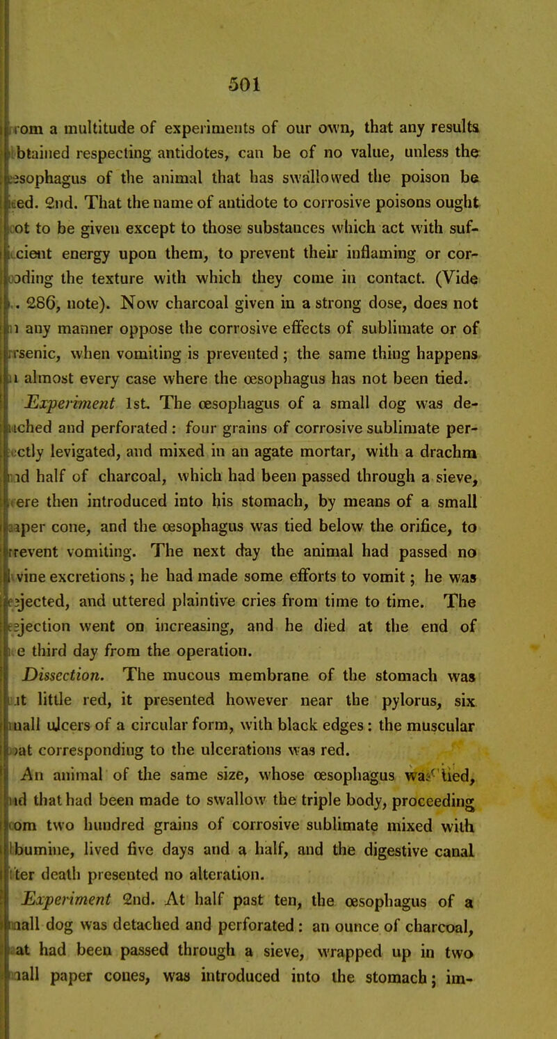 om a multitude of experiments of our own, that any resuUn btaiiied respecting antidotes, can be of no value, unless t\i^ jsophagus of the animal that has swallowed the poison be ed. 2nd. That the name of antidote to corrosive poisons ought ot to be given except to those substances which act with suf- cient energy upon them, to prevent their inflaming or cor- jding the texture with which they come in contact. (Vide >. 286, note). Now charcoal given in a strong dose, does not ; 1 any manner oppose the corrosive effects of sublimate or of • i senic, when vomiting is prevented ; the same thing happens, j.i almost every case where the oesophagus has not been tied. JExperhnent 1st The oesophagus of a small dog was de- iched and perforated: four grains of corrosive sublimate per- 1 ctiy levigated, and mixed in an agate mortar, with a drachm : id half of charcoal, which had been passed through a sieve, . ere then introduced into his stomach, by means of a small jper cone, and the oesophagus was tied below the orifice, to revent vomiting. The next day the animal had passed no ine excretions; he had made some efforts to vomit; he was jected, and uttered plaintive cries from time to time. The jection went on increasing, and he died at the end of e third day from the operation. Dissection. The mucous membrane of the stomach was It little red, it presented however near the pylorus, six nail ujcers of a circular form, with black edges: the muscular at corresponding to the ulcerations w-as red. An animal of the same size, whose oesophagus was^'lied, 111 that had been made to swallow the triple body, proceeding om two hundred grains of corrosive sublimate mixed with bumine, lived five days and a half, and the digestive canal ler death presented no alteration. Experiment 2nd. At half past ten, the oesophagus of a lall dog was detached and perforated: an ounce of charcoal, at had been passed through a sieve, wrapped up in two lall paper coues, was introduced into the stomach; im-