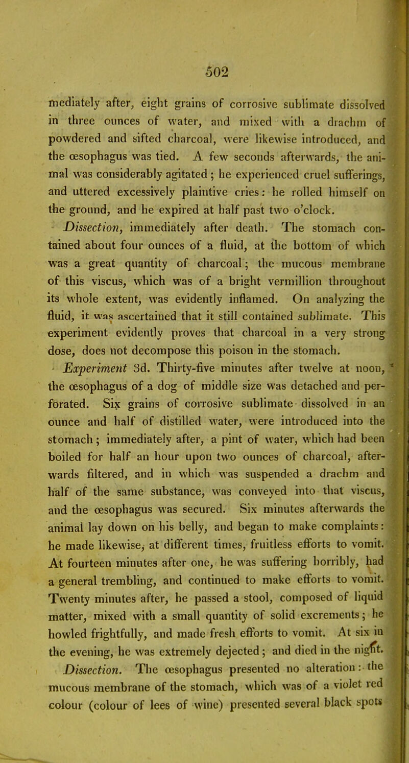 mediately after, eight grains of corrosive sublimate dissolved in three ounces of water, and mixed with a drachm of powdered and sifted charcoal, were likewise introduced, and the oesophagus was tied. A few seconds afterwards, the ani- mal was considerably agitated ; he experienced cruel sufferings, and uttered excessively plaintive cries: he rolled himself on the ground, and he expired at half past two o'clock. Dissection, immediately after death. The stomach con- tained about four ounces of a fluid, at the bottom of which was a great quantity of charcoal; the mucous membrane of this viscus, which was of a bright vermillion throughout its whole extent, was evidently inflamed. On analyzing the fluid, it was ascertained that it still contained sublimate. This experiment evidently proves that charcoal in a very strong dose, does not decompose this poison in the stomach. Experiment 3d. Thirty-five minutes after twelve at noon, the oesophagus of a dog of middle size was detached and per- forated. Six grains of corrosive sublimate dissolved in an ounce and half of distilled water, were introduced into the stomach; immediately after, a pint of water, which had been boiled for half an hour upon two ounces of charcoal, after- wards filtered, and in which was suspended a drachm and half of the same substance, was conveyed into that viscus, and the oesophagus was secured. Six minutes afterwards the animal lay down on his belly, and began to make complaints: he made likewise^ at different times, fruitless efforts to vomit. At fourteen minutes after one, he was suffering horribly, had a general trembling, and continued to make efforts to vomit. Twenty minutes after, he passed a stool, composed of liquid matter, mixed with a small quantity of solid excrements; he howled frightfully, and made fresh efforts to vomit. At six in the evening, he was extremely dejected; and died in the nigfTt. Dissection. The oesophagus presented no alteration: the mucous membrane of the stomach, which was of a violet red colour (colour of lees of wine) presented several black spots