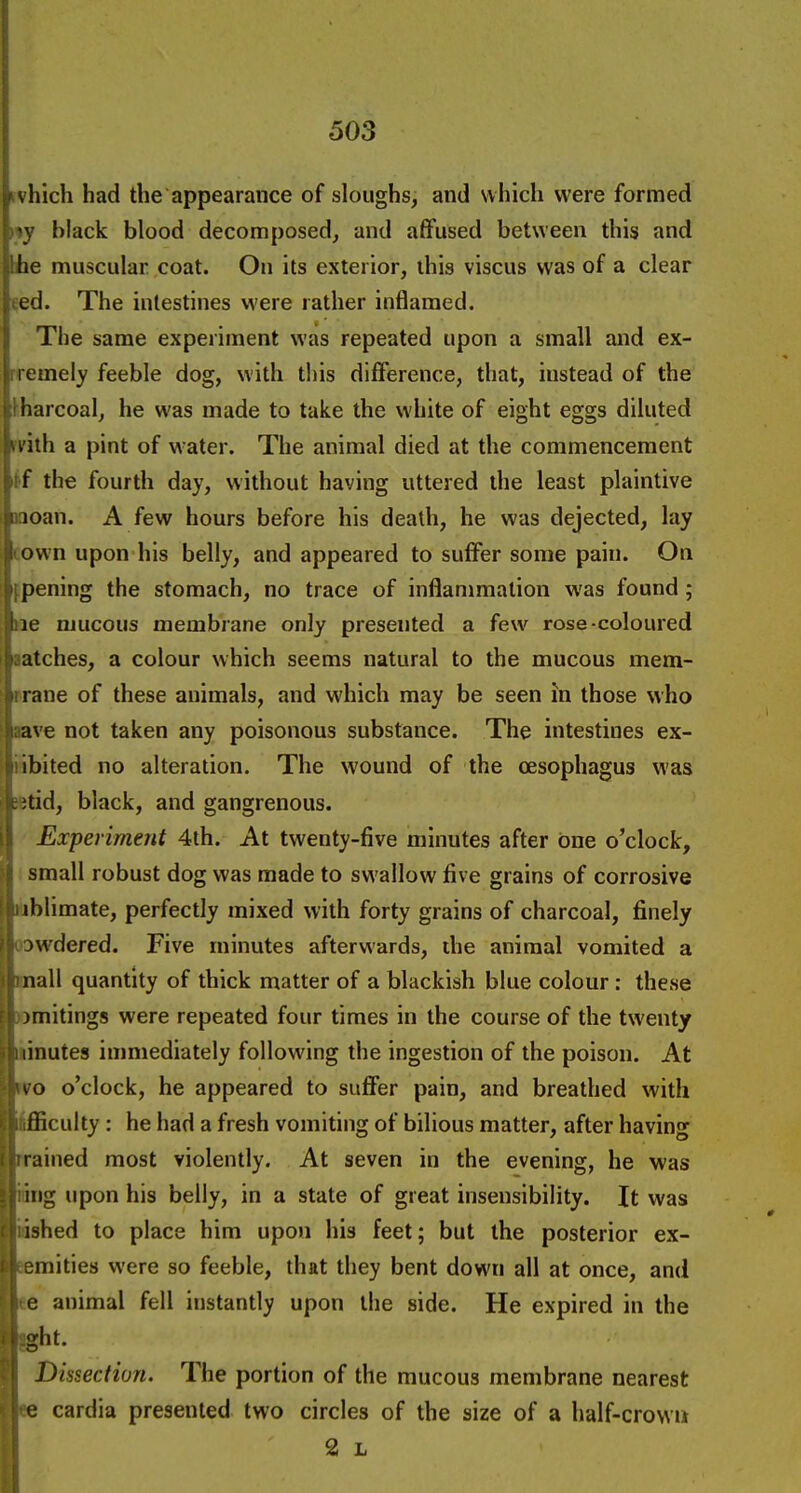 which had the appearance of sloughs, and which were formed i»y black blood decomposed, and affused between this and he muscular coat. On its exterior, this viscus was of a clear eed. The intestines were rather inflamed. The same experiment was repeated upon a small and ex- rremely feeble dog, with this difference, that, instead of the lharcoal, he was made to take the white of eight eggs diluted n'ith a pint of w ater. The animal died at the commencement itf the fourth day, without having uttered the least plaintive moan. A few hours before his death, he was dejected, lay cown upon his belly, and appeared to suffer some pain. On opening the stomach, no trace of inflammation was found; Be mucous membrane only presented a few^ rose-coloured ■atches, a colour which seems natural to the mucous mem- prane of these animals, and which may be seen in those who ave not taken any poisonous substance. The intestines ex- nbited no alteration. The wound of the oesophagus was ifetid, black, and gangrenous. Experiment 4th. At twenty-five minutes after one o'clock, : small robust dog was made to swallow five grains of corrosive liiblimate, perfectly mixed with forty grains of charcoal, finely oowdered. Five minutes afterwards, ihe animal vomited a mall quantity of thick matter of a blackish blue colour : these ©mitings were repeated four times in the course of the twenty iinutes immediately following the ingestion of the poison. At mo o'clock, he appeared to suffer pain, and breathed with Ifficulty : he had a fresh vomiting of bilious matter, after having prained most violently. At seven in the evening, he was idng upon his belly, in a state of great insensibility. It was iished to place him upon his feet; but the posterior ex- aemities were so feeble, that they bent down all at once, and ee animal fell instantly upon the side. He expired in the ght. Dissection. The portion of the mucous membrane nearest ee cardia presented two circles of the size of a half-crowii 2 L
