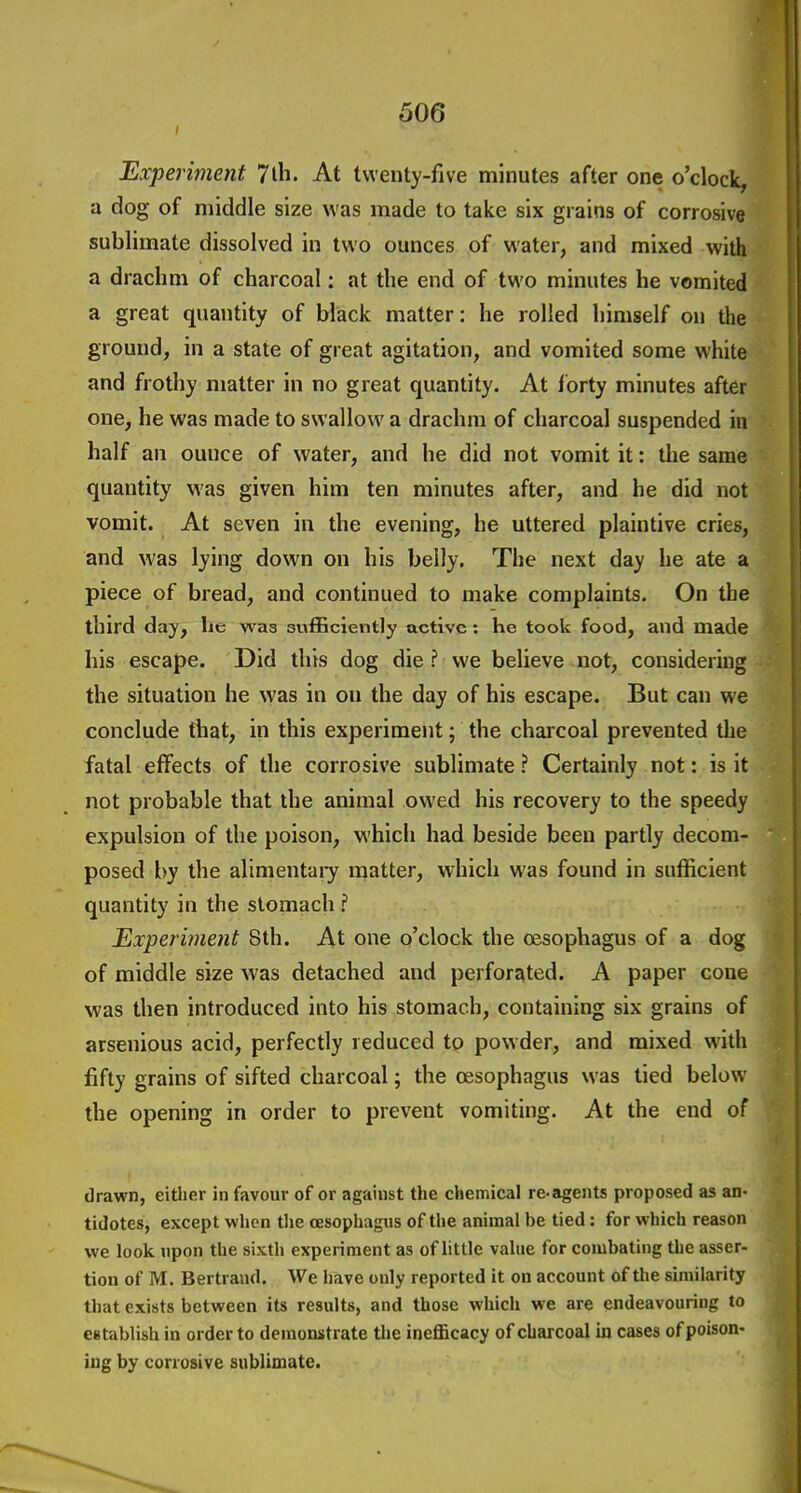 Experiment 7lli. At twenty-five minutes after one o'clock, a dog of middle size was made to take six grains of corrosive sublimate dissolved in two ounces of water, and mixed with a drachm of charcoal: at the end of two minutes he vomited a great quantity of black matter: he rolled himself on the ground, in a state of great agitation, and vomited some white and frothy matter in no great quantity. At forty minutes after one, he was made to swallow a drachm of charcoal suspended in half an ounce of water, and he did not vomit it: the same quantity was given him ten minutes after, and he did not vomit. At seven in the evening, he uttered plaintive cries, and was lying down on his belly. The next day he ate a piece of bread, and continued to make complaints. On the third day, he was sufficiently active: he took food, and made his escape. Did this dog die ? we believe not, considering the situation he was in ou the day of his escape. But can we conclude that, in this experiment; the charcoal prevented the fatal effects of the corrosive sublimate ? Certainly not: is it not probable that the animal owed his recovery to the speedy expulsion of the poison, M'hich had beside been partly decom- posed by the alimentary matter, which was found in sufficient quantity in the stomach ? Experiment 8th. At one o'clock the oesophagus of a dog of middle size was detached and perforated. A paper cone was then introduced into his stomach, containing six grains of arsenious acid, perfectly reduced to powder, and mixed with fifty grains of sifted charcoal; the oesophagus was tied below the opening in order to prevent vomiting. At the end of drawn, eitlier in favour of or against the chemical re-agents proposed as an- tidotes, except when the oesophagus of the animal be tied: for which reason we look upon the sixth experiment as of little value for combating the asser- tion of M. Bertrand. We have only reported it on account of the similarity that exists between its results, and those which we are endeavouriDg to eetablish in order to demonstrate the inefBcacy of charcoal in cases of poison- ing by corrosive sublimate.