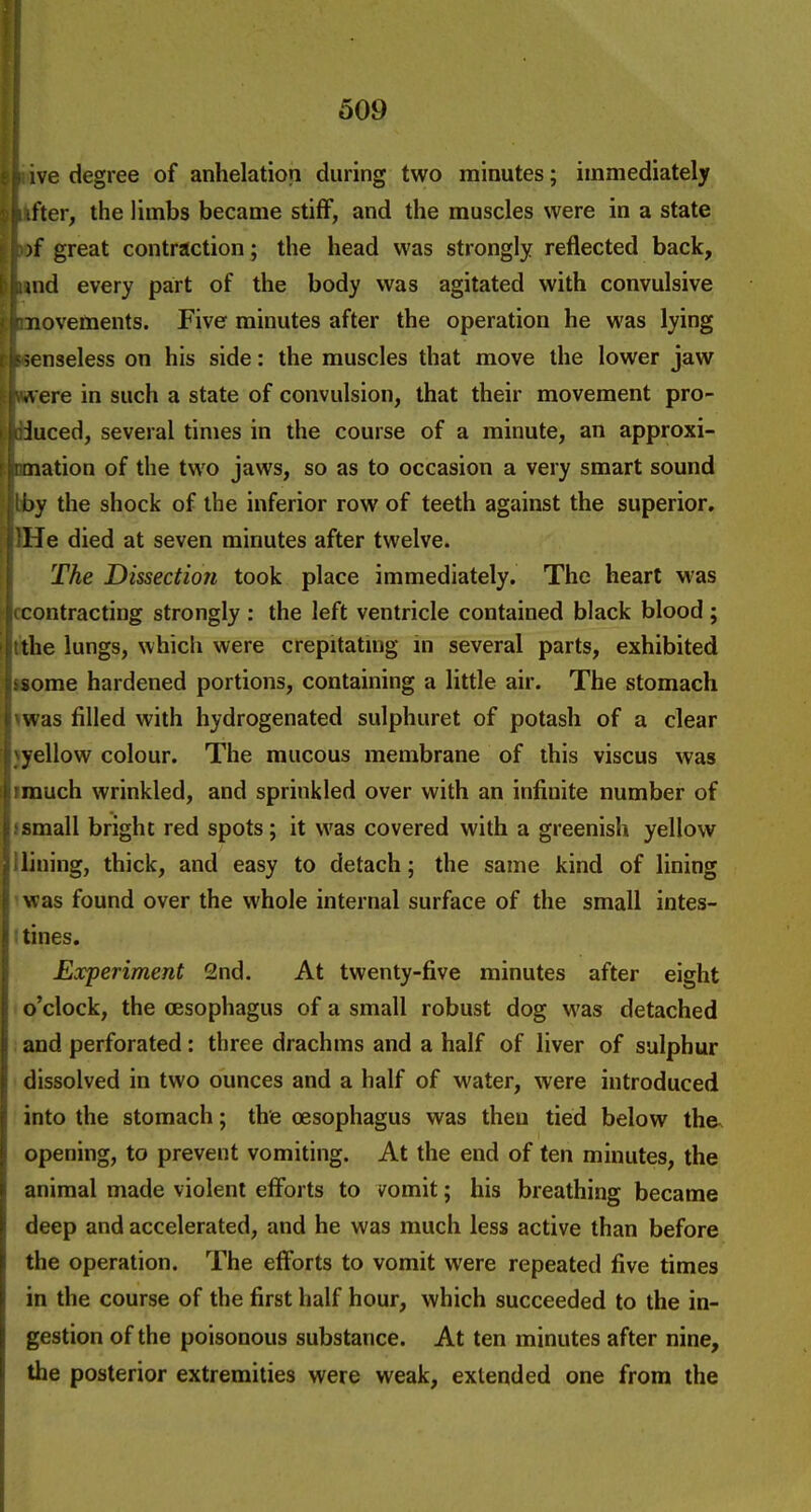 f i i 509 : h ive degree of anhelation during two minutes; immediately l^ifter, the limbs became stiff, and the muscles were in a state I )f great contraction; the head was strongly reflected back, [ |;und every part of the body was agitated with convulsive ' jj^novetoents. Five minutes after the operation he was lying ii?senseless on his side: the muscles that move the lower jaw jvrt ere in such a state of convulsion, that their movement pro- I loJuced, several times in the course of a minute, an approxi- Irmation of the two jaws, so as to occasion a very smart sound j lby the shock of the inferior row of teeth against the superior. pHe died at seven minutes after twelve. \ The Dissection took place immediately. The heart M'as 11contracting strongly : the left ventricle contained black blood ; [tthe lungs, which were crepitatmg m several parts, exhibited Si some hardened portions, containing a little air. The stomach ( was filled with hydrogenated sulphuret of potash of a clear I vyellow colour. The mucous membrane of this viscus was I! much wrinkled, and sprinkled over with an infinite number of hsmall bright red spots; it was covered with a greenish yellow ^ lining, thick, and easy to detach; the same kind of lining \ was found over the whole internal surface of the small intes- \ tines. i Eocperiment 2nd. At twenty-five minutes after eight o'clock, the oesophagus of a small robust dog was detached I and perforated: three drachms and a half of liver of sulphur ' dissolved in two ounces and a half of water, were introduced f into the stomach; the oesophagus was then tied below the^ opening, to prevent vomiting. At the end of ten minutes, the animal made violent efforts to vomit; his breathing became deep and accelerated, and he was much less active than before the operation. The efforts to vomit were repeated five times in the course of the first half hour, which succeeded to the in- gestion of the poisonous substance. At ten minutes after nine, the posterior extremities were weak, extended one from the