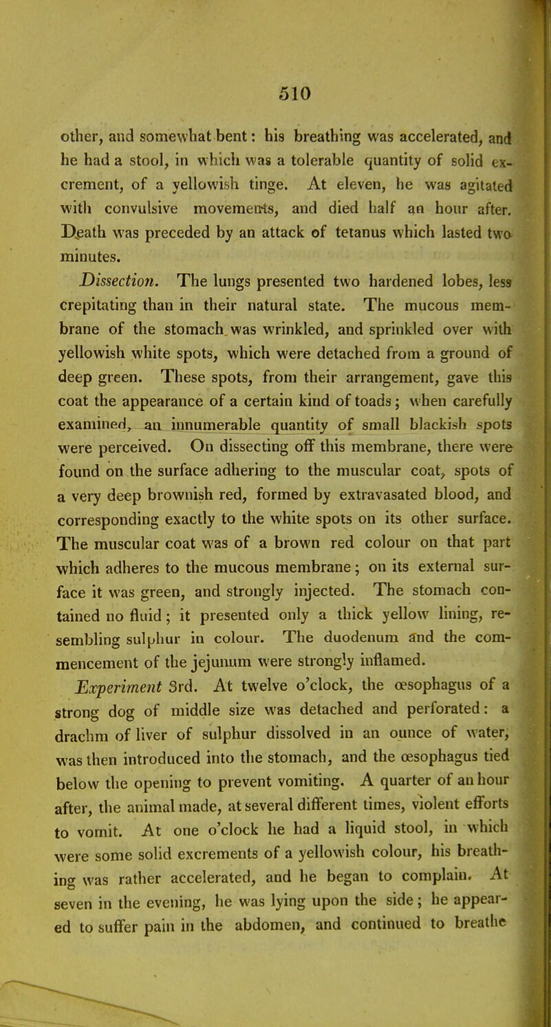 other, and somewhat bent: his breathing was accelerated, and he had a stool, in which was a tolerable quantity of solid ex- crement, of a yellowish tinge. At eleven, he was agitated with convulsive movemen*ts, and died half an hour after. D^eath was preceded by an attack of tetanus which lasted two minutes. Dissection. The lungs presented two hardened lobes, less crepitating than in their natural state. The mucous mem- brane of the stomach was wrinkled, and sprinkled over with yellowish white spots, which were detached from a ground of deep green. These spots, from their arrangement, gave this coat the appearance of a certain kind of toads; when carefully examined, an innumerable quantity of small blackish spots were perceived. On dissecting off this membrane, there were found on the surface adhering to the muscular coat, spots of a very deep brownish red, formed by extravasated blood, and corresponding exactly to the white spots on its other surface. The muscular coat was of a brown red colour on that part which adheres to the mucous membrane; on its external sur- face it was green, and strongly injected. The stomach con- tained no fluid; it presented only a thick yellow lining, re- sembling sulphur in colour. The duodenum and the com- mencement of the jejunum were strongly inflamed. Experiment 3rd. At twelve o'clock, the oesophagus of a strong dog of middle size was detached and perforated: a drachm of liver of sulphur dissolved in an ounce of water, was then introduced into the stomach, and the oesophagus tied below the opening to prevent vomiting. A quarter of an hour after, the animal made, at several different times, violent eflforts to vomit. At one o'clock he had a liquid stool, in which were some solid excrements of a yellowish colour, his breath- ing was rather accelerated, and he began to complain. At seven in the evening, he was lying upon the side; he appear- ed to suff'er pain in the abdomen, and continued to breathe