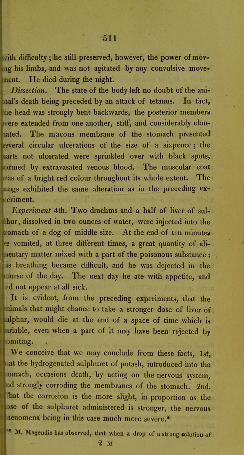 1th difficulty ; he still preserved, however, the power ofraov- ig his limbs, and was not agitated hy any convulsive move- leiit. He died during the night. Dissectioti. The state of the body left no doubt of the ani- mal's death being preceded by an attack of tetanus. In fact, Kie head was strongly bent backwards, the posterior members iTere extended from one another, stilF, and considerably elon- aated. The mucous membrane of the stomach presented eeveral circular ulcerations of the size of a sixpence; the aarts not ulcerated were sprinkled over with black spots, >3rmed by extravasated venous blood. The muscular coat fas of a bright red colour throughout its whole extent. The longs exhibited the same alteration as in the preceding ex- eeriment. Experiment 4th. Two drachms and a half of liver of sul- Ifcur, dissolved in two ounces of water, were injected into the lomach of a dog of middle size. At the end of ten minutes ee vomited, at three different times, a great quantity of ali- mentary matter mixed with a part of the poisonous substance : itis breathing became difficult, and he was dejected in the SBiurse of the day. The next day he ate with appetite, and iiid not appear at all sick. It is evident, from the preceding experiments, that the nimals that might chance to take a stronger dose of Uver of (ilphur, would die at the end of a space of time which is triable, even, when a part of it may have been rejected by abmiting. We onceive that we may conclude from these facts, 1st, iiat the hydrogenated sulphuret of potash, introduced into the oomach, occasions death, by acting on the nervous system, nd strongly corroding the membranes of the stomach. 2nd. Vhat the corrosion is the more slight, in proportion as the lose of the sulphuret administered is stronger, the nervous laenomena being in this case much more severe.* M. Mageudie has observed, that whea a drop of u strong «olutiou of 2 M