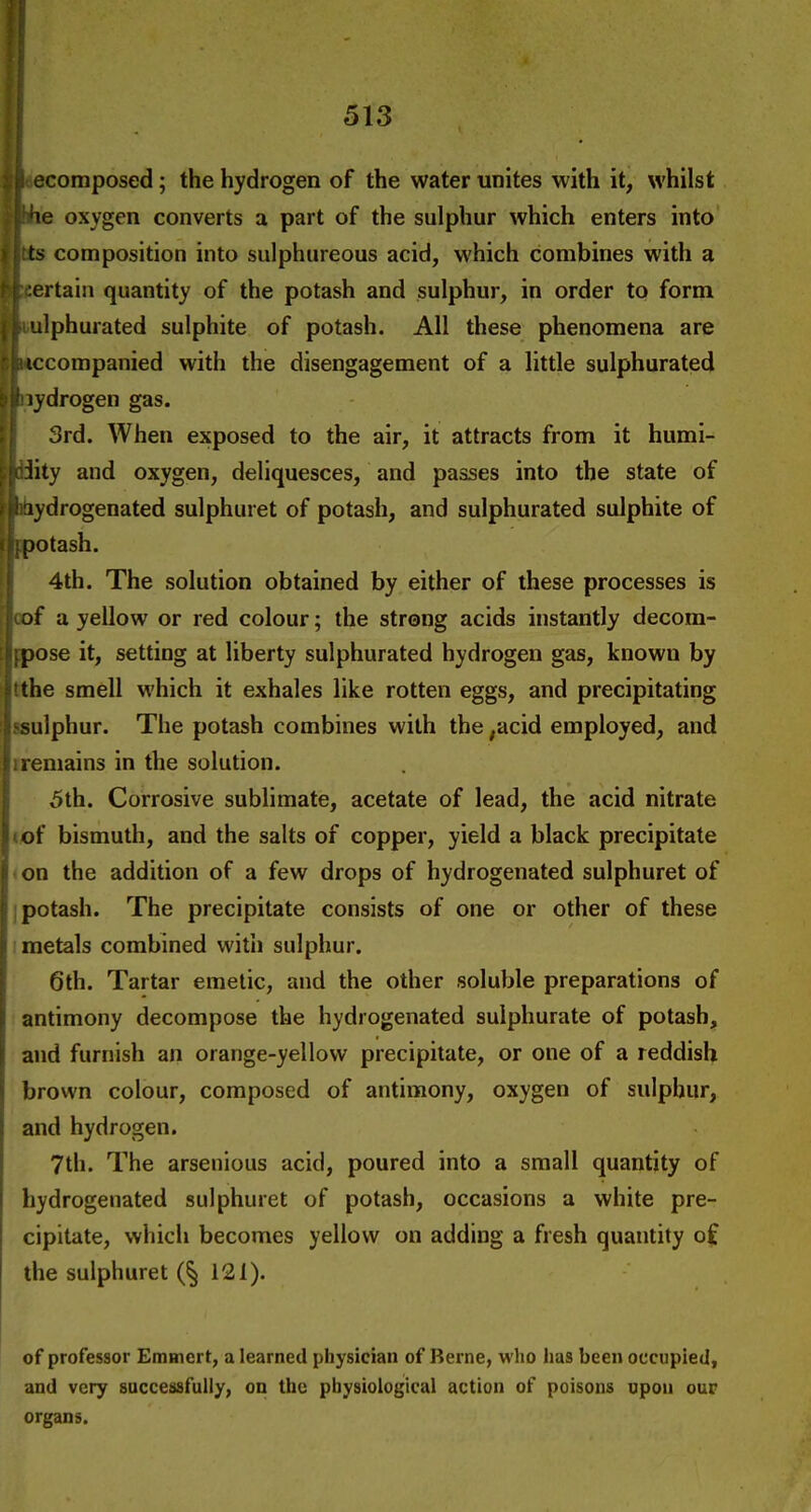 ecomposed; the hydrogen of the water unites with it, whilst U\e oxygen converts a part of the sulphur which enters into i jtts composition into sulphureous acid, which combines with a ^t^ertain quantity of the potash and sulphur, in order to form J |i ulphurated sulphite of potash. All these phenomena are rpiccompanied with the disengagement of a little sulphurated b^Hydrogen gas. ; 3rd. When exposed to the air, it attracts from it humi- !.f!diity and oxygen, deliquesces, and passes into the state of > ^itiydrogenated sulphuret of potash, and sulphurated sulphite of (ii^potash. i 4th. The solution obtained by either of these processes is i\of a yellow or red colour; the strong acids instantly decom- fpose it, setting at liberty sulphurated hydrogen gas, known by tthe smell which it exhales like rotten eggs, and precipitating ssulphur. The potash combines with the ^acid employed, and 1 remains in the solution. 5th. Corrosive sublimate, acetate of lead, the acid nitrate tof bismuth, and the salts of copper, yield a black precipitate on the addition of a few drops of hydrogenated sulphuret of potash. The precipitate consists of one or other of these metals combined with sulphur. 6th. Tartar emetic, and the other soluble preparations of antimony decompose the hydrogenated sulphurate of potash, and furnish an orange-yellow precipitate, or one of a reddish brown colour, composed of antimony, oxygen of sulphur, and hydrogen. 7th. The arsenious acid, poured into a small quantity of hydrogenated sulphuret of potash, occasions a white pre- cipitate, which becomes yellow on adding a fresh quantity of the sulphuret 121). i of professor Emtnert, a learned physician of Berne, who has been occupied, and very successfully, on the physiological action of poisons upon our organs.