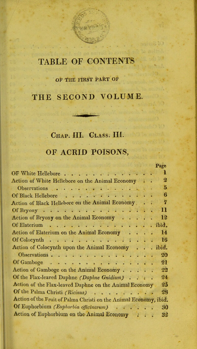 TABLE OF CONTENTS OF THE FIRST PART OF THE SECOND VOLUME. Chap. III. Class. III. OF ACRID POISONS, Page OF White Hellebore 1 Action of White Hellebore on the Animal Economy . . 3 Observations - - 5 Of Black Hellebore 6 Action of Black Hellebore on the Animal Economy . . 7 Of Bryony 11 Action of Bryony on the Animal Economy 12 OfElaterium ibid. Action of Elaterium on the Animal Economy .... 14 OfColocynth , . , . 16 Action of Colocynth upon the Animal Economy . . . ibid. Observations 20 Of Gamboge 21 Action of Gamboge on the Animal Economy 2S Of the Flax-leaved Daphne fDop/me GnicJewm^ . . ; . S4 Action of the Flax-leaved Daphne on the Anirtial Economy 25 Of the Palma Christi (Ricinus) 28 Action of the Fruit of Palma Christi on the Animal Economy, ibid. Of EnT^horhmm (Euphorbia officinarum) 30 Action of Euphorbium on the Animal Economy ; . . 33