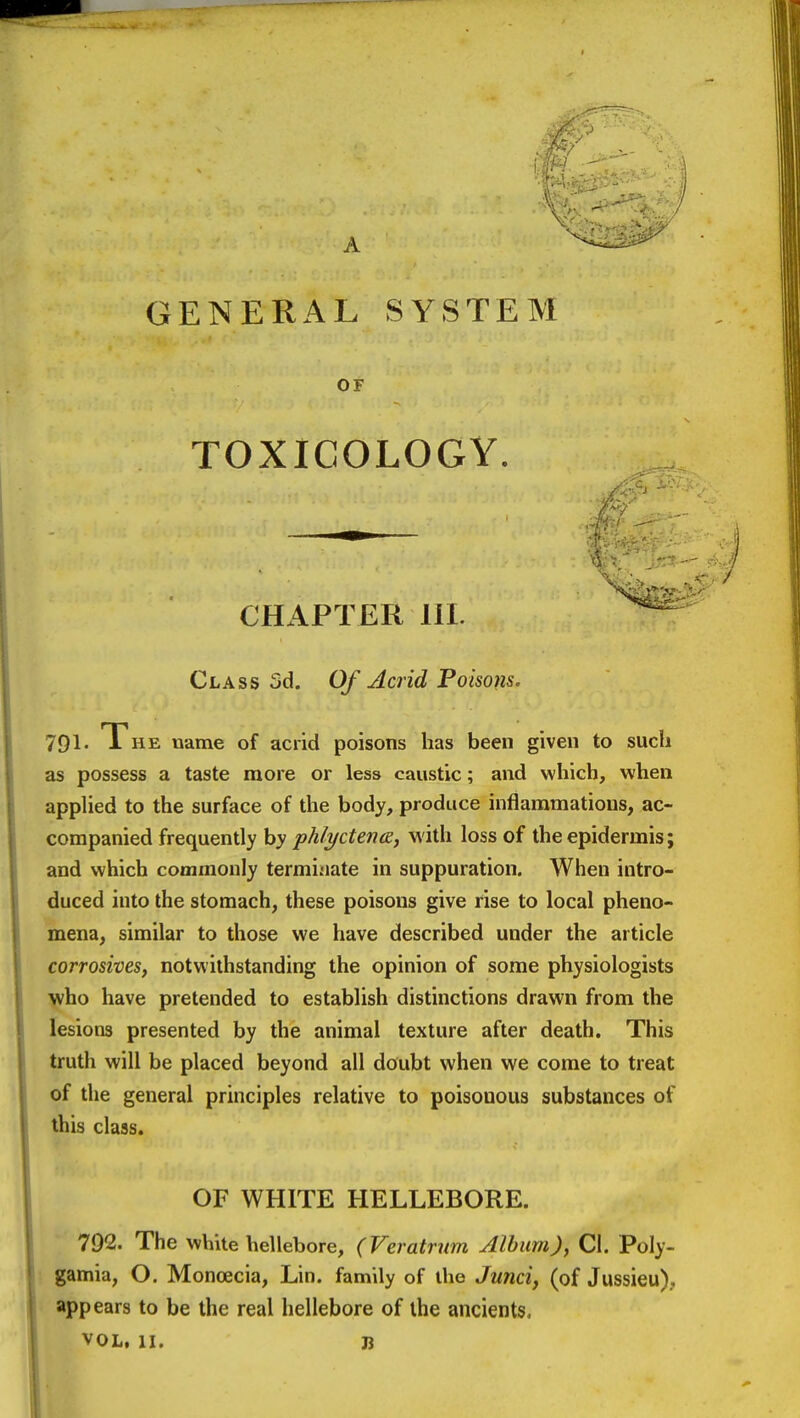 GENERAL SYSTEM OF TOXICOLOGY. CHAPTER 111. Class 5d. Of Acrid Poisons. 791- The name of acrid poisons has been given to such as possess a taste more or less caustic; and which, when appUed to the surface of the body, produce inflammations, ac- companied frequently by phlyctena, with loss of the epidermis; and which commonly terminate in suppuration. When intro- duced into the stomach, these poisons give rise to local pheno- mena, similar to those we have described under the article corrosives, notwithstanding the opinion of some physiologists yiho have pretended to establish distinctions drawn from the lesions presented by the animal texture after death. This truth will be placed beyond all doubt when we come to treat of the general principles relative to poisonous substances of this class. OF WHITE HELLEBORE. 792. The white hellebore, (Veratrnm Album), Ci. Poly- gamia, O. Monoecia, Lin. family of the Junci, (of Jussieu), appears to be the real hellebore of the ancients.