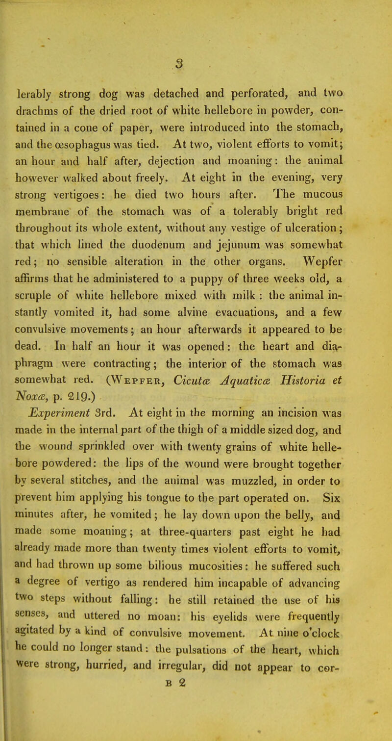 lerably strong dog was detached and perforated, and two drachms of the dried root of white hellebore in powder, con- tained in a cone of paper, were introduced into the stomach, and the ojsophagus was tied. At two, violent efforts to vomit; an hour and half after, dejection and moaning: the animal however walked about freely. At eight in the evening, very strong vertigoes: he died two hours after. The mucous membrane of the stomach was of a tolerably bright red throughout its whole extent, without any vestige of ulceration; that which lined the duodenum and jejunum was somewhat red; no sensible alteration in the other organs. Wepfer affirms that he administered to a puppy of three weeks old, a scruple of white hellebore mixed with milk : the animal in- stantly vomited it, had some alvine evacuations, and a few convulsive movements; an hour afterwards it appeared to be dead. In half an hour it was opened: the heart and dij\- phragm were contracting; the interior of the stomach was somewhat red. (Wepfer, Cicut(S Aquaticcz liistoria et Noxa, p, 219.) Experiment 3rd. At eight in the morning an incision was made in the internal part of the thigh of a middle sized dog, and the wound sprinkled over with twenty grains of white helle- bore powdered: the lips of the wound were brought together by several stitches, and the animal was muzzled, in order to prevent him applying his tongue to the part operated on. Six minutes after, he vomited; he lay down upon the belly, and made some moaning; at three-quarters past eight he had already made more than twenty times violent eflforts to vomit, and had thrown up some bilious mucosities: he suffered such a degree of vertigo as rendered him incapable of advancing two steps without falling: he still retained the use of his senses, and uttered no moan: his eyelids were frequently agitated by a kind of convulsive movement. At nine o'clock he could no longer stand: the pulsations of the heart, which were strong, hurried, and irregular, did not appear to cor- B 2