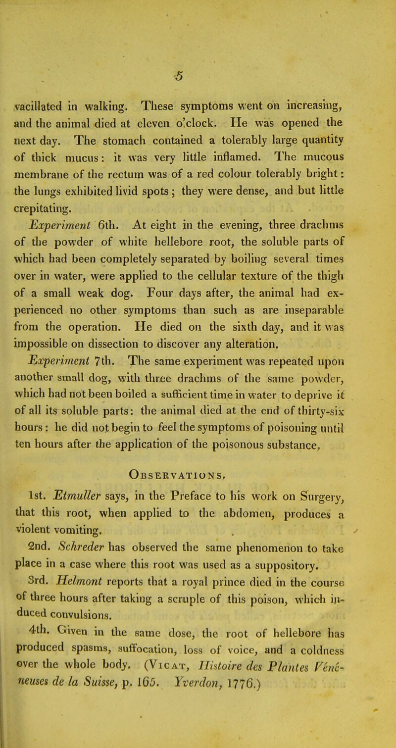 vacillated in walking. These symptoms went on increasing, and the animal died at eleven o!clock. He was opened the next day. The stomach contained a tolerably large quantity of thick mucus: it was very little inflamed. The mucous membrane of the rectum was of a red colour tolerably bright: the lungs exhibited livid spots ; they were dense, and but little crepitating. Experiment 6th. At eight in the evening, three drachms of the powder of white hellebore root, the soluble parts of which had been completely separated by boiling several times over in water, were applied to the cellular texture of the thigh of a small weak dog. Four days after, the animal had ex- perienced no other symptoms than such as are inseparable from the operation. He died on the sixth day, and it was impossible on dissection to discover any alteration. Eocperimeni 7th. The same experiment was repeated upon another small dog, with three drachms of the same powder, which had not been boiled a sufficient time in water to deprive it of all its soluble parts: the animal died at the end of thirty-six hours: he did not begin to feel the symptoms of poisoning until ten hours after the application of the poisonous substance. Observations. 1st. EtmuUer says, in the Preface to his work on Surgery, that this root, when applied to the abdomen, produces a violent vomiting. 2nd. Schreder has observed the same phenomenon to take place in a case where this root was used as a suppository. 3rd. Helmont reports that a royal prince died in the course of three hours after taking a scruple of this poison, which in- duced convulsions. 4th. Given in the same dose, the root of hellebore has produced spasms, suflfocation, loss of voice, and a coldness over the whole body. (Vicat, ITistoire des Plantes Fhic- neuses de la Suisse, p. 165. Yverdon, 1776.) I