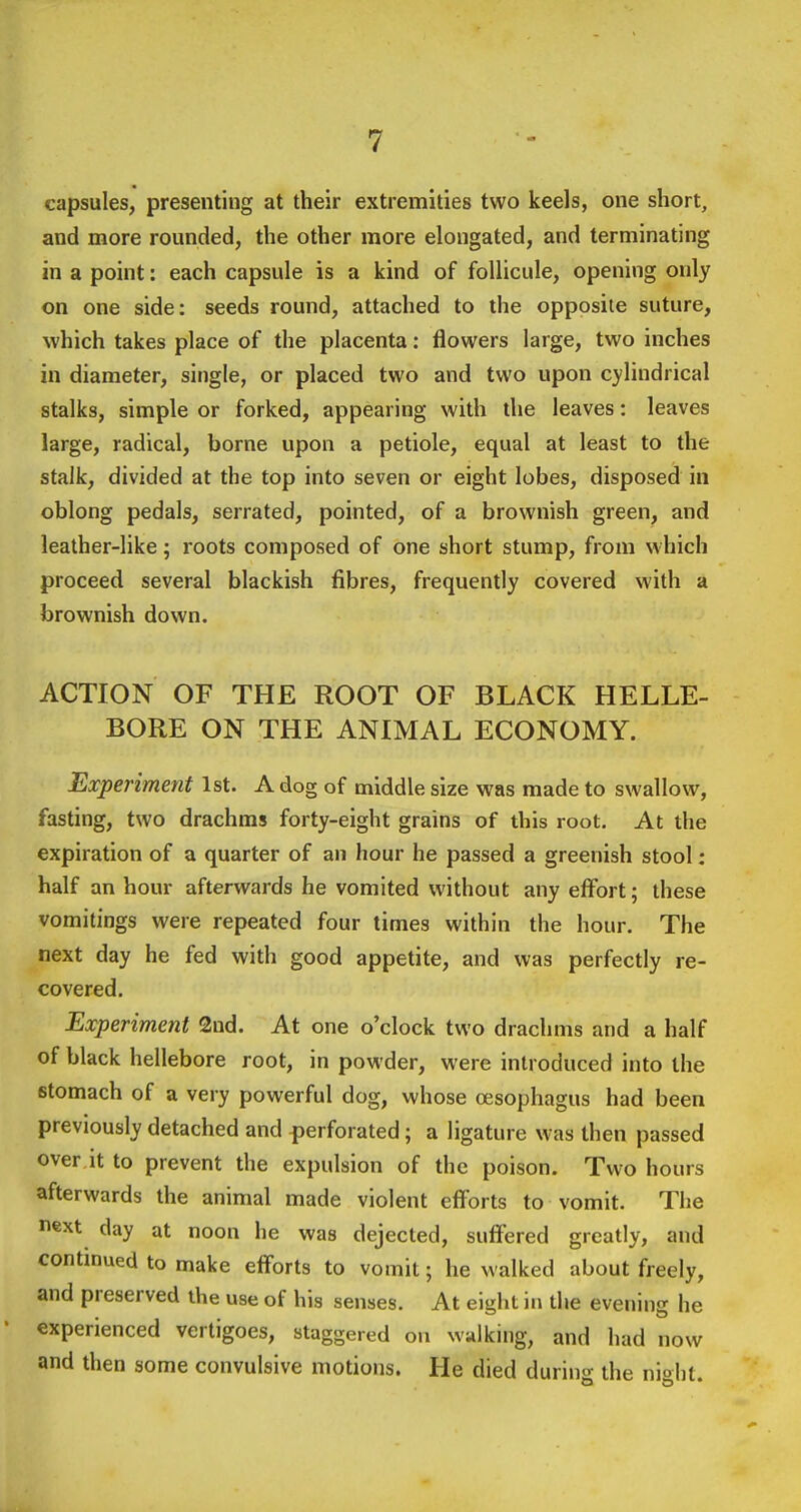 capsules, presenting at their extremities two keels, one short, and more rounded, the other more elongated, and terminating in a point: each capsule is a kind of foUicule, opening only on one side: seeds round, attached to the opposite suture, which takes place of the placenta: flowers large, two inches in diameter, single, or placed two and two upon cylindrical stalks, simple or forked, appearing with the leaves: leaves large, radical, borne upon a petiole, equal at least to the stalk, divided at the top into seven or eight lobes, disposed in oblong pedals, serrated, pointed, of a brownish green, and leather-like; roots composed of one short stump, from which proceed several blackish fibres, frequently covered with a brownish down. ACTION OF THE ROOT OF BLACK HELLE- BORE ON THE ANIMAL ECONOMY. Experiment 1st. A dog of middle size was made to swallow, fasting, two drachms forty-eight grains of this root. At the expiration of a quarter of an hour he passed a greenish stool: half an hour afterwards he vomited without any effbrt; these vomitings were repeated four times within the hour. The next day he fed with good appetite, and was perfectly re- covered. Experiment 2nd. At one o'clock two drachms and a half of black hellebore root, in powder, were introduced into the stomach of a very powerful dog, whose oesophagus had been previously detached and perforated; a ligature was then passed over it to prevent the expulsion of the poison. Two hours afterwards the animal made violent efi'orts to vomit. The next day at noon he was dejected, suffered greatly, and continued to make efforts to vomit; he walked about freely, and preserved the use of his senses. At eight in the evening he experienced vertigoes, staggered on walking, and had now and then some convulsive motions. He died during the night.