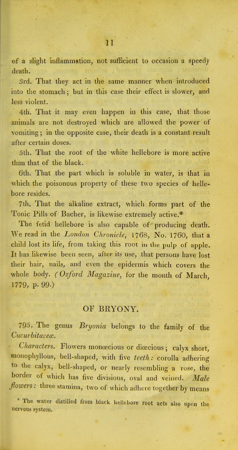 of a slight inflammation^ not sufficient to occasion a speedy death. Srd. That they act in the same manner when introduced into the stomach; but in this case their effect is slower, and less violent. 4th. That it may even happen in this case, that those animals are not destroyed which are allowed the power of vomiting; in the opposite case, their death is a constant result after certain doses. 5th. That the root of the white hellebore is more active than that of the black. Gth. That the part which is soluble in water, is that in which the poisonous property of these two species of helle- bore resides. 7lh. That the alkaline extract, which forms part of the Tonic Pills of Bacher, is likewise extremely active.* The fetid hellebore is also capable of ' producing death. We read in the London Chronicle, 1768, No. I76O, that a child lost its life, from taking this root in the pulp of apple. It has likewise been seen, after its use, that persons have lost their hair, nails, and even the epidermis which covers the whole body. (Oxford Magazine, for the month of March, 1779, p. 99.) OF BRYONY. 795. The genus Bryonia belongs to the family of the Cucurbitace(Z. ' Characters. Flowers monoecious or dioecious ; calyx short, monophyllous, bell-shaped, with five teeth: corolla adhering to the calyx, bell-shaped, or nearly resembling a rose, the border of which has five divisions, oval and veined. Male flowers: three stamina, two of which adhere together by means ' The water distilled from black hellebore root acts also upon the nervous system.