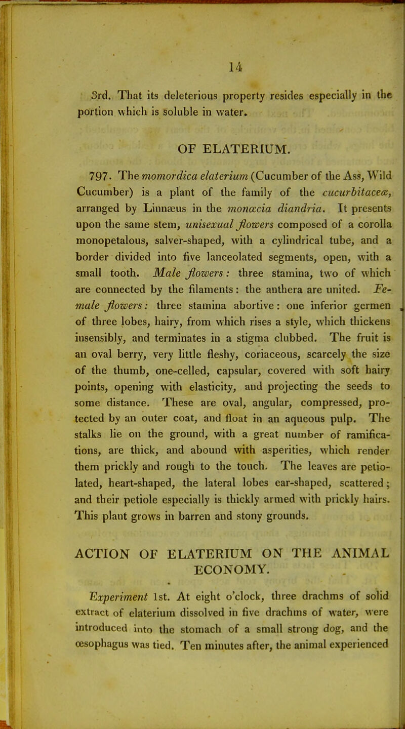 3rd. That its deleterious property resides especially in the portion which is soluble in water, OF ELATERIUM. 797. The momordica elaterium (Cucumber of the Ass, Wild Cucumber) is a plant of the family of the cucurbit ace (B, arranged by Linnaeus in the moncccia diandria. It presents upon the same stem, unisexual fiowers composed of a corolla monopetalous, salver-shaped, with a cylindrical tube, and a border divided into five lanceolated segments, open, with a small tooth. Ma/e jiowers: three stamina, two of which are connected by the filaments: the anthera are united. Fe- male Jiowers: three stamina abortive: one inferior germen of three lobes, hairy, from which rises a style, which thickens insensibly, and terminates in a stigma clubbed. The fruit is an oval berry, very little fleshy, coriaceous, scarcely the size of the thumb, one-celled, capsular, covered with soft hairy points, opening with elasticity, and projecting the seeds to some distance. These are oval, angular, compressed, pro- tected by an outer coat, and float in an aqueous pulp. The stalks lie on the ground, with a great number of ramifica- tions, are thick, and abound with asperities, which render them prickly and rough to the touch. The leaves are pelio- lated, heart-shaped, the lateral lobes ear-shaped, scattered; and their petiole especially is thickly armed with prickly hairs. This plant grows in barren and stony grounds. ACTION OF ELATERIUM ON THE ANIMAL ECONOMY. Experiment 1st. At eight o'clock, three drachms of solid extract of elaterium dissolved in five drachms of water, were introduced into the stomach of a small strong dog, and the oesophagus was tied. Ten minutes after, the animal experienced