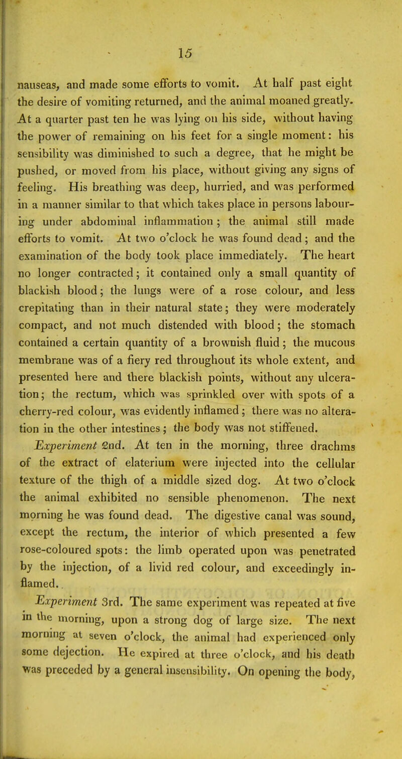 nauseas, and made some efforts to vomit. At half past eight the desire of vomiting returned, and the animal moaned greatly. At a quarter past ten he was lying on his side, without having the power of remaining on his feet for a single moment: his sensibility was diminished to such a degree, that he might be pushed, or moved from his place, without giving any signs of feeling. His breathing was deep, hurried, and was performed in a manner similar to that which takes place in persons labour- ing under abdominal inflammation; the animal still made efforts to vomit. At two o'clock he was found dead ; and the examination of the body took place immediately. The heart no longer contracted; it contained only a small quantity of blackish blood; the lungs were of a rose colour, and less crepitating than in their natural state; they were moderately compact, and not much distended with blood; the stomach contained a certain quantity of a brownish fluid; the mucous membrane was of a fiery red throughout its whole extent, and presented here and there blackish points, without any ulcera- tion; the rectum, which was sprinkled over with spots of a cherry-red colour, was evidently inflamed ; there was no altera- tion in the other intestines; the body was not stiffened. Experiment £nd. At ten in the morning, three drachms of the extract of elaterium were injected into the cellular texture of the thigh of a middle sized dog. At two o'clock the animal exhibited no sensible phenomenon. The next mprning he was found dead. The digestive canal was sound, except the rectum, the interior of which presented a few rose-coloured spots: the limb operated upon was penetrated by the injection, of a livid red colour, and exceedingly in- flamed. Experiment 3rd. The same experiment was repeated at five m the morning, upon a strong dog of large size. The next morning at seven o'clock, the animal had experienced only some dejection. He expired at three o'clock, and his death was preceded by a general insensibility. On opening the body,