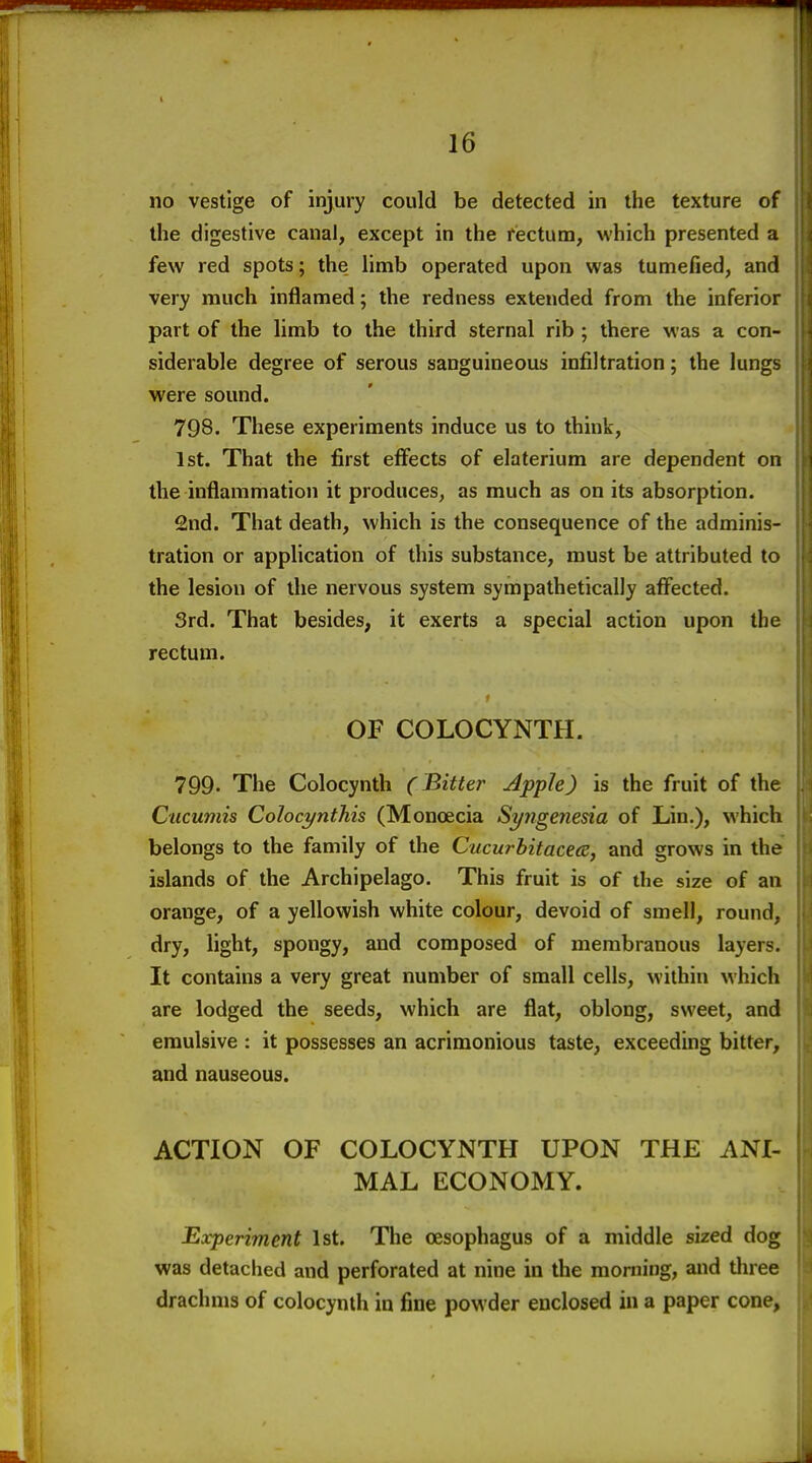 no vestige of injury could be detected in the texture of the digestive canal, except in the riectum, which presented a few red spots; the limb operated upon was tumefied, and very much inflamed; the redness extended from the inferior part of the limb to the third sternal rib ; there was a con- siderable degree of serous sanguineous infiltration; the lungs were sound. 798. These experiments induce us to think, 1st. That the first effects of elaterium are dependent on the inflammation it produces, as much as on its absorption. 2nd. That death, which is the consequence of the adminis- tration or apphcation of this substance, must be attributed to the lesion of the nervous system sympathetically affected. 3rd. That besides, it exerts a special action upon the rectum. OF COLOCYNTH. 799. The Colocynth (Bitter Apple) is the fruit of the Cucumis Colocynthis (Moncecia Syngenesia of Lin,), which belongs to the family of the Cucurbitacea, and grows in the islands of the Archipelago. This fruit is of the size of an orange, of a yellowish white colour, devoid of smell, round, dry, light, spongy, and composed of membranous layers. It contains a very great number of small cells, within which are lodged the seeds, which are flat, oblong, sweet, and emulsive : it possesses an acrimonious taste, exceeding bitter, and nauseous. ACTION OF COLOCYNTH UPON THE ANI- MAL ECONOMY. Eocperiment 1st. The oesophagus of a middle sized dog was detached and perforated at nine in the morning, and three drachms of colocynth in fine powder enclosed in a paper cone,