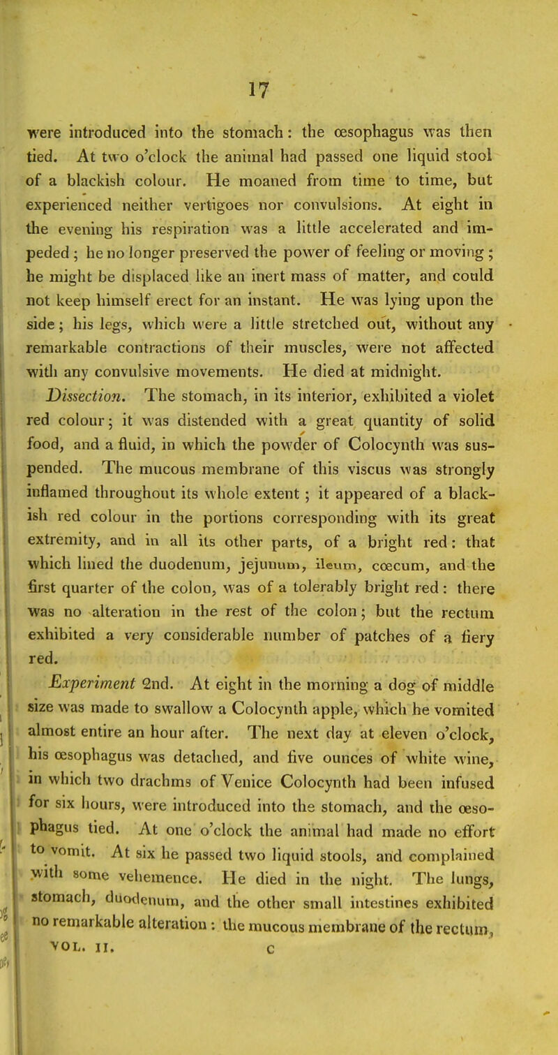 were introduced into the stomach: the oesophagus was then tied. At two o'clock the animal had passed one liquid stool of a blackish colour. He moaned from time to time, but experienced neither vertigoes nor convulsions. At eight in the evening his respiration was a little accelerated and im- peded ; he no longer preserved the power of feeling or moving; he might be displaced like an inert mass of matter, and could not keep himself erect for an instant. He was lying upon the side; his legs, which were a little stretched out, without any remarkable contractions of their muscles, were not affected witli any convulsive movements. He died at midnight. Dissection. The stomach, in its interior, exhibited a violet red colour; it was distended with a great quantity of solid food, and a fluid, in which the powder of Colocynlh was sus- pended. The mucous membrane of this viscus was strongly inflamed throughout its whole extent ; it appeared of a black- ish red colour in the portions corresponding with its great extremity, and in all its other parts, of a bright red: that which lined the duodenum, jejunum, ileum, coecum, and the first quarter of the colon, was of a tolerably bright red : there ■was no alteration in the rest of the colon; but the rectum exhibited a very considerable number of patches of a fiery red. Experiment 2nd. At eight in the morning a dog of middle size was made to swallow a Colocynth apple, which he vomited almost entire an hour after. The next day at eleven o'clock, his oesophagus was detached, and five ounces of white wine, in which two drachms of Venice Colocynth had been infused for six hours, were introduced into the stomach, and the oeso- phagus tied. At one o'clock the animal had made no effort to vomit. At six he passed two liquid stools, and complained with some vehemence. He died in the night. The lungs, stomach, duotlenurn, and the other small intestines exhibited no remarkable alteration: the mucous membrane of the rectum, yoL. 11. c