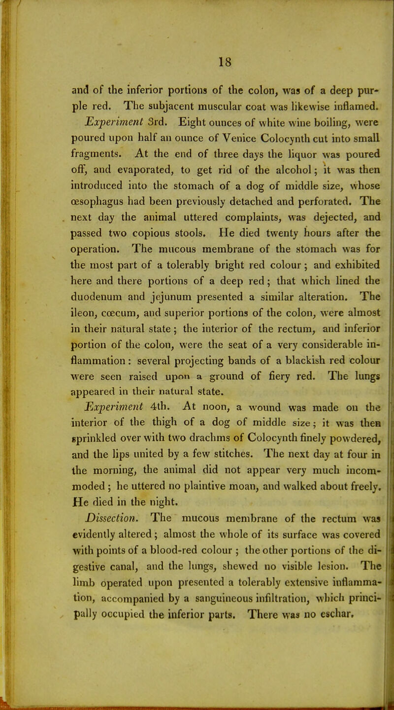 and of the inferior portions of the colon, was of a deep pur- ple red. The subjacent muscular coat was likewise inflamed. Experiment 3rd. Eight ounces of white wine boiling, were poured upon half an ounce of Venice Colocynth cut into small fragments. At the end of three days the liquor was poured off, and evaporated, to get rid of the alcohol; it was then introduced into the stomach of a dog of middle size, whose oesophagus had been previously detached and perforated. The next day the animal uttered complaints, was dejected, and passed two copious stools. He died twenty hours after the operation. The mucous membrane of the stomach was for the most part of a tolerably bright red colour; and exhibited here and there portions of a deep red; that which lined the duodenum and jejunum presented a similar alteration. The ileon, coecum, and superior portions of the colon, were almost in their natural state; the interior of the rectum, and inferior portion of the colon, were the seat of a very considerable in- flammation : several projecting bands of a blackish red colour were seen raised upon a ground of fiery red. The lungs appeared in their natural state. Experiment 4th. At noon, a wound was made on the interior of the thigh of a dog of middle size; it was thee sprinkled over with two drachms of Colocynth finely powdered, and the lips united by a few stitches. The next day at four in the morning, the animal did not appear very much incom- moded ; he uttered no plaintive moan, and walked about freely. He died in the night. Dissection. The mucous membrane of the rectum was evidently altered ; almost the whole of its surface was covered with points of a blood-red colour ; the other portions of the di- gestive canal, and the lungs, shewed no visible lesion. The limb operated upon presented a tolerably extensive inflamma- tion, accompanied by a sanguineous infiltration, which princi- pally occupied the inferior parts. There was no eschar.