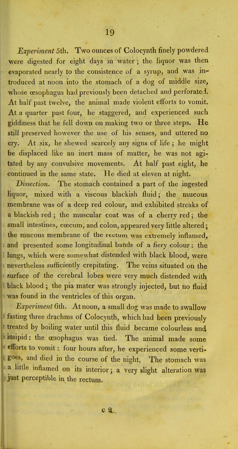 Experiment 5th. Two ounces of Colocynth finely powdered were digested for eight days in water; the liquor was then evaporated nearly to the consistence of a syrup, and was in- troduced at noon into the stomach of a dog of middle size, whose oesophagus had previously been detached and perforated. At half past twelve, the animal made violent efforts to vomit. At a quarter past four, he staggered, and experienced such giddiness that he fell down on making two or three steps. He still preserved however the use of his senses, and uttered no cry. At six, he shewed scarcely any signs of life ; he might be displaced like an inert mass of matter, he was not agi- tated by any convulsive movements. At half past eight, he continued in the same state. He died at eleven at night. Dissection. The stomach contained a part of the ingested liquor, mixed with a viscous blackish fluid; the mucous membrane was of a deep red colour, and exhibited streaks of a blackish red ; the muscular coat was of a cherry red; the 1 small intestines, coecum, and colon, appeared very little altered; the mucous membrane of the rectum was extremely inflamed, I and presented some longitudinal bands of a fiery colour: the 1 lungs, which were somewhat distended with black blood, were r nevertheless sufficiently crepitating. The veins situated on the »surface of the cerebral lobes were very much distended with \ black blood ; the pia mater was strongly injected, but no fluid t Was found in the ventricles of this organ. Experiment 6th. At noon, a small dog was made to swallow f fasting three drachms of Colocynth, which had been previously t treated by boiling water until this fluid became colourless and iiinsipid: the oesophagus was tied. The animal made some e efforts to vomit: four hours after, he experienced some verti- [ goes, and died in the course of the night. The stomach was I a Imle inflamed on its interior; a very slight alteration was jijust perceptible in the rectum.