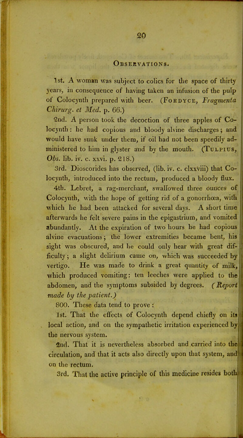 Observations. 1st. A woman was subject to colics for the space of thirty years, in consequence of having taken an infusion of the pulp of Colocynth prepared with beer. (Fordyce, Fragmenta Chirurg. et Med. p. 66.) 2nd. A person took the decoction of three apples of Co- locynth : he had copious and bloody alvine discharges; and would have sunk under diem, if oil had not been speedily ad- ministered to him in glyster and by the mouth. (Tulfius, Obs. lib. iv. c. xxvi. p. 218.) 3rd. Dioscorides has observed, (lib. iv. c. clxxviii) that Co- locynth, introduced into the rectum, produced a bloody flux. 4th. Lebret, a rag-^merchant, swallowed three Ounces of Colocynth, with the hope of getting rid of a gonorrhoea, with which he had been attacked for several days. A short time afterwards he felt severe pains in the epigastrium, and vomited abundantly. At the expiration of two hours he had copious alvine evacuations; the lower extremities became bent, his sight was obscured, and he could only hear with great dif- ficulty ; a slight delirium came on, which was succeeded by vertigo. He was made to drink a great quantity of milk, which produced vomiting: ten leeches were applied to the abdomen, and die symptoms subsided by degrees. (Report made by the patient.) 800. These data tend to prove : 1st. That the eflfects of Colocynth depend chiefly on its local action, and on the sympathetic irritation experienced by the nervous system. find. That it is nevertheless absorbed and carried into th circulation, and that it acts also directly upon that system, an on the rectum. 3rd. That the active principle of this medicine resides bot