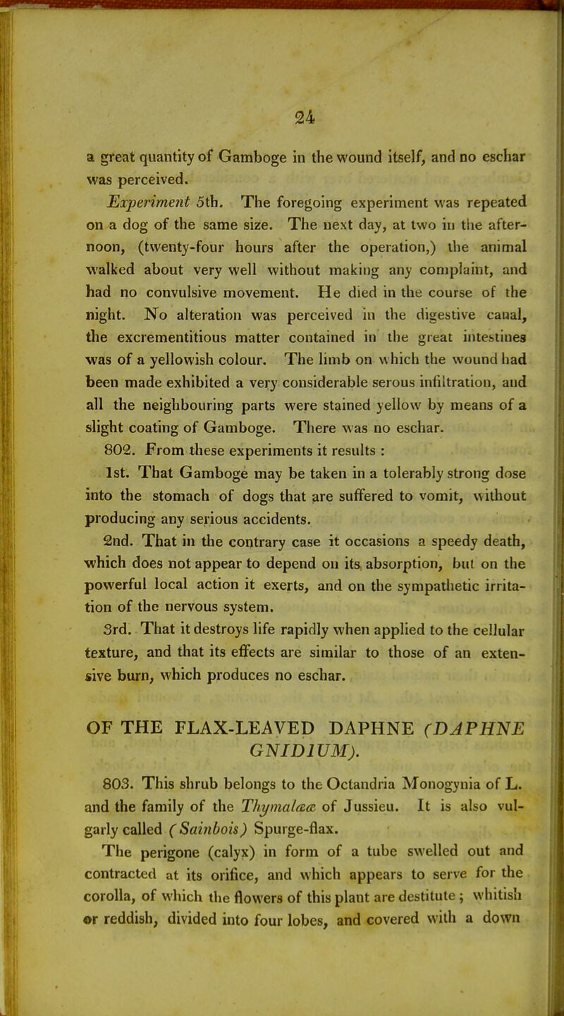 a great quantity of Gamboge in the wound itself, and no eschar was perceived. Experiment 5th. The foregoing experiment was repeated on a dog of the same size. The next day, at two in the after- noon, (twenty-four hours after the operation,) the animal walked about very well without making any complaint, and had no convulsive movement. He died in the course of the night. No alteration was perceived in the digestive canal, the excrementitious matter contained in the great intestines was of a yellowish colour. The limb on which the wound had been made exhibited a very considerable serous infiltration, and all the neighbouring parts were stained yellow by means of a slight coating of Gamboge. There was no eschar. 802. From these experiments it results : 1st. That Gamboge may be taken in a tolerably strong dose into the stomach of dogs that are suffered to vomit, without producing any serious accidents. 2nd. That in the contrary case it occasions a speedy death, which does not appear to depend on its absorption, but on the powerful local action it exerts, and on the sympathetic irrita- tion of the nervous system. Srd. That it destroys life rapidly when applied to the cellular texture, and that its effects are similar to those of an exten- sive burn, which produces no eschar. OF THE FLAX-LEAVED DAPHNE (DAPHNE GNIDIUM). 803. This shrub belongs to the Octandria Monogynia of L. and the family of the Thymalaccz of Jussieu. It is also vul- garly called C Sainbois) Spurge-flax. The perigone (calyx) in form of a tube swelled out and contracted at its orifice, and which appears to serve for the corolla, of which the flowers of this plant are destitute; whitish or reddish, divided into four lobes, and covered with a down