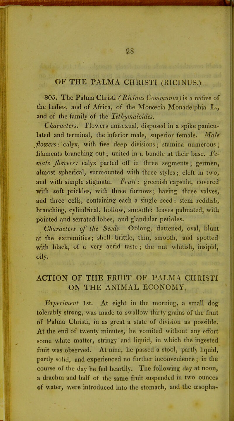 OF THE PALM A CHRISTI (RICIISUS.) 805. The Palma Christi (Ricinus Communus) is a native of the Indies, and of Africa, of the Monoecia Monadelphia L., and of the family of the Tithymaloides. Characters. Flowers unisexual, disposed in a spike panicu- lated and ternoinal, the inferior male, superior female. Male jiowers: calyx, with five deep divisions; stamina numerous; filaments branching out; united in a bundle at their base. Fe- male Jiowers: calyx parted off in three segments; germen, almost spherical, surmounted with three styles; cleft in two, and with simple stigmata. Fruit: greenish capsule, covered with soft prickles, with three furrows; having three valves, and three cells, containing each a single seed: stem reddish, branching, cylindrical, hollow, smooth : leaves palmated, with pointed and serrated lobes, and glandular petioles. Characters of the Seeds. Oblong, flattened, oval, blunt at the extremities; shell brittle, thin, smooth, and spotted with black, of a very acrid taste; the nut whitish, insipid, oily. ACTION OF THE FRUIT OF PALMA CHRISTI ON THE ANLMAL ECONOMY, Fxperiment 1st. At eight in the morning, a small dog tolerably strong, was made to swallow thirty grains of the fruit of Palma Christi, in as great a state of division as possible. At the end of twenty minutes, he vomited without any effort some white matter, stringy'and liquid, in which the ingested fruit was observed. At nine, he passed a stool, partly liquid, partly solid, and experienced no further inconvenience; in the course of the day he fed heartily. The following day at noon, a drachm and half of the same fruit suspended in two ounces of water, were introduced into the stomach, and the oesopha-