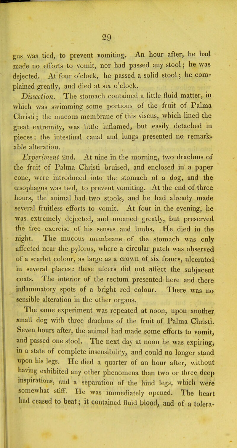 gus was tied, to prevent vomiting. An hour after, he had made no eflforts to vomit, nor had passed any stool; he was dejected. At four o'clock, he passed a solid stool; he com- plained greatly, and died at six o'clock. Dissection. The stomach contained a little fluid matter, in which was swimming some portions of the fruit of Palma Christi; the mucous membrane of this viscus, which lined the great extremity, was little inflamed, but easily detached in pieces: the intestinal canal and lungs presented no remark- able alteration. Experiment 2nd. At nine in the morning, two drachms of the fruit of Palma Christi bruised, and enclosed in a paper cone, were introduced into the stomach of a dog, and the cesophagus was tied, to prevent vomiting. At the end of three hours, the animal had two stools, and he had already made several fruitless effbrts to vomit. At four in the evening, he was extremely dejected, and moaned greatly, but preserved the free exercise of his senses and limbs. He died in the night. The mucous membrane of the stomach was only affected near the pylorus, where a circular patch was observed of a scarlet colour, as large as a crown of six francs, ulcerated in several places; these ulcers did not affect the subjacent coats. The interior of the rectum presented here and there inflammatory spots of a bright red colour. There was no sensible alteration in the other organs. The same experiment was repeated at noon, upon another small dog with three drachms of the fruit of Palma Christi. Seven hours after, the animal had made some efforts to vomit, and passed one stool. The next day at noon he was expiring, in a state of complete insensibility, and could no longer stand upon his legs. He died a quarter of an hour after, without having exhibited any other phenomena than two or three deep inspirations, and a separation of the hind legs, which were somewhat stiff. He was immediately opened. The heart had ceased to beat; it contained fluid blood, and of a tolera-