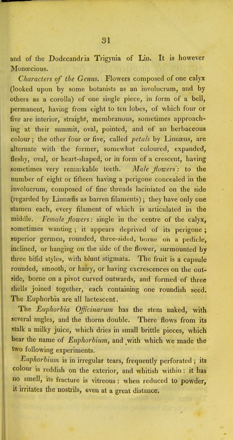 and of the Dodecandria Trigynia of Lin. It is however Monoecious. Characters of the Genus. Flowers composed of one calyx (looked upon by some botanists as an invokicrum, and by others as a corolla) of one single piece, in form of a bell, permanent, having from eight to ten lobes, of which four or five are interior, straight, membranous, sometimes approach- ing at their summit, oval, pointed, and of an herbaceous colour; the other four or five, called petals by Linnaeus, are alternate with the former, somewhat coloured, expanded, fleshy, oval, or heart-shaped, or in form of a crescent, having sometimes very remarkable teeth. Male flowers : to the number of eight or fifteen having a perigone concealed in the involucrum, composed of fine threads laciniated on the side (regarded by Linnajtis as barren filaments) ; they have only one stamen each, every filament of which is articulated in the middle. Female flowers: single in the centre of the calyx, sometimes wanting ; it appears deprived of its perigone ; superior germen, rounded, three-sided, borne on a pedicle, inclined, or hanging on the side of the flower, surmounted by three bifid styles, with blunt stigmata. The fruit is a capsule rounded, smooth, or hairy, or having excrescences on the out- side, borne on a pivot curved outwards, and formed of three shells joined together, each containing one roundish seed. The Euphorbia are all lactescent. The Euphorbia Officinarum has the stem naked, with several angles, and the thorns double. There flows from its stalk a milky juice, which dries in small brittle pieces, which bear the name of Euphorbium, and ^with which we made the two following experiments, Euphorbium is in irregular tears, frequently perforated; its colour is reddish on the exterior, and whitish within: it has no smell, its fracture is vitreous: when reduced to powder, it irritates the nostrils, even at a great distance.