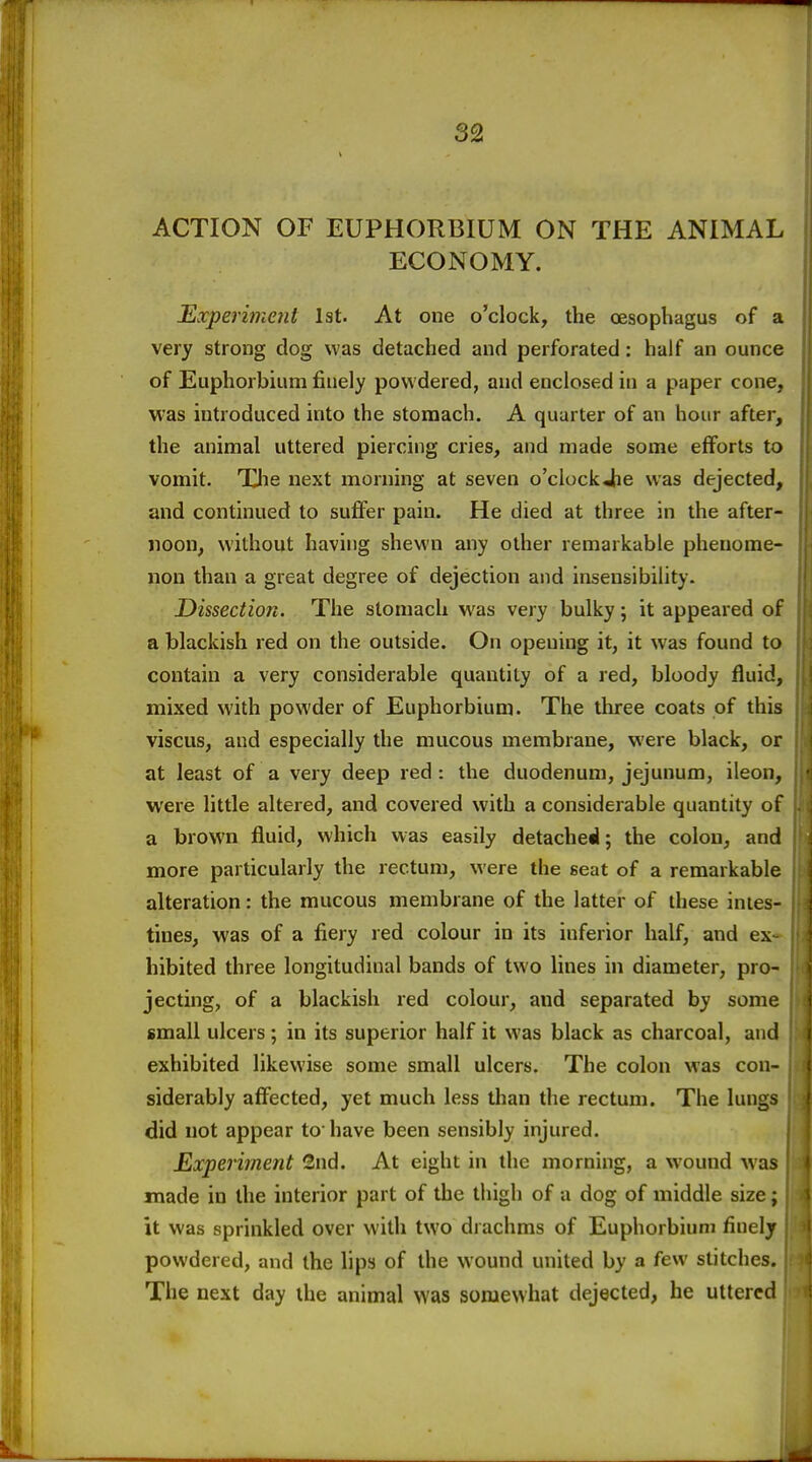 ACTION OF EUPHORBIUM ON THE ANIMAL ECONOMY. Experiment 1st. At one o'clock, the cesophagus of a very strong dog was detached and perforated: half an ounce of Euphorbiiim finely powdered, and enclosed in a paper cone, was introduced into the stomach. A quarter of an hour after, the animal uttered piercing cries, and made some efforts to vomit. The next morning at seven o'clockjie was dejected, and continued to suffer pain. He died at three in the after- noon, without having shewn any other remarkable phenome- non than a great degree of dejection and insensibility. Dissection. The stomach was very bulky; it appeared of a blackish red on the outside. On opening it, it was found to contain a very considerable quantity of a red, bloody fluid, mixed with powder of Euphorbium. The three coats of this viscus, and especially the mucous membrane, were black, or at least of a very deep red : the duodenum, jejunum, ileon, were little altered, and covered with a considerable quantity of a brown fluid, which was easily detached; the colon, and more particularly the rectum, were the seat of a remarkable alteration: the mucous membrane of the latter of these intes- tines, was of a fiery red colour in its inferior half, and ex- hibited three longitudinal bands of two lines in diameter, pro- jecting, of a blackish red colour, and separated by some small ulcers; in its superior half it was black as charcoal, and exhibited likewise some small ulcers. The colon was con- siderably affected, yet much less than the rectum. The lungs did not appear to have been sensibly injured. Experiment 2nd. At eight in the morning, a wound was made in the interior part of the thigh of a dog of middle size; it was sprinkled over with two drachms of Euphorbium finely powdered, and the lips of the wound united by a few stitches. The next day the animal was somewhat dejected, he uttered