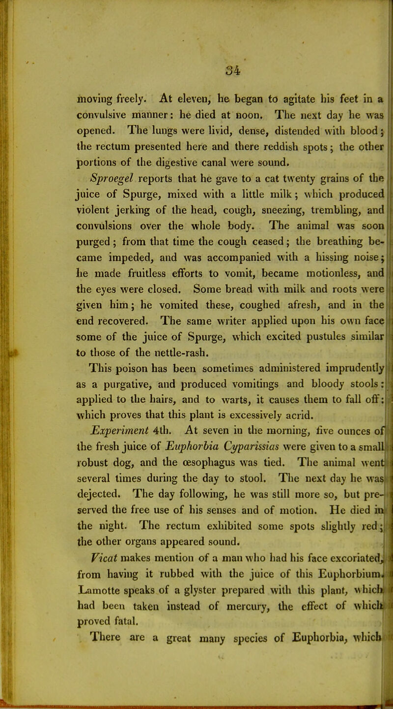 I 54 moving freely. At eleven, he began to agitate his feet in a convulsive manner: he died at noon. The next day he was opened. The lungs were livid, dense, distended with blood; j the rectum presented here and there reddish spots; the other portions of the digestive canal were sound. Sproegel reports that he gave to a cat twenty grains of the juice of Spurge, mixed with a little milk; w hich produced violent jerking of the head, cough, sneezing, trembling, and | convulsions over the whole body. The animal was soon [ purged; from that time the cough ceased; the breathing be- |i came impeded, and was accompanied with a hissing noise; jj he made fruitless efforts to vomit, became motionless, and }i the eyes were closed. Some bread with milk and roots were i| given him; he vomited these, coughed afresh, and in the jj end recovered. The same writer applied upon his own face ji some of the juice of Spurge, which excited pustules similar i to those of the nettle-rash. i This poison has been sometimes administered imprudently | as a purgative, and produced vomitings and bloody stools: i applied to the hairs, and to warts, it causes them to fall oflf: which proves that this plant is excessively acrid. Experiment 4th. At seven in the morning, five ounces of the fresh juice of Euphorbia Cyparissias were given to a small ;! robust dog, and the oesophagus was tied. The animal went i several times during the day to stool. The next day he was i dejected. The day following, he was still more so, but pre- i served the free use of his senses and of motion. He died in the night. The rectum exhibited some spots slightly red the other organs appeared sound. Vicat makes mention of a man who had his face excoriated from having it rubbed with the juice of this Euphorbiuni Lamotte speaks of a glyster prepared with this plant, which had been taken instead of mercury, the effect of which proved fatal. There are a great many species of Euphorbia, which