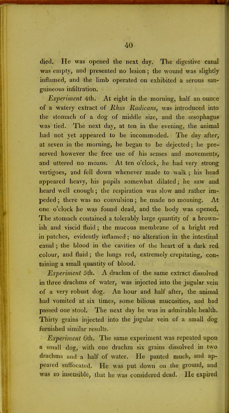 died. He was opened the next day. The digestive canal was empty, and presented no lesion; the wound was slightly inflamed, and the limb operated on exhibited a serous san- guineous infiltration. Experiment 4th. At eight in the moming, half an ounce of a watery extract of Rhus Radicans, was introduced into the stomach of a dog of middle size, and the oesophagus was tied. The next day, at ten in the evening, the animal had not yet appeared to be incommoded. The day after, at seven in the morning, he began to be dejected; he pre- served however the free use of his senses and movements, and uttered no moans. At ten o'clock, he had very strong vertigoes, and fell down whenever made to walk ; his head appeared heavy, his pupils somewhat dilated; he saw and heard well enough; the respiration was slow and rather im- peded; there was no convulsion; he rnade no moaning. At one o'clock |ie was found dead, and the body was opened. The stomach contained a tolerably large quantity of a brown- ish and viscid fluid ; the mucous membrane of a bright red in patches, evidently inflamed; no alteration in the intestinal canal; the blood in the cavities of the heart of a dark red colour, and fluid; the lungs red, extremely crepitating, con- taining a small quantity of blood. JLxperiment 5th. A drachm of the same extract dissolved in three drachms of water, was injected into the jugular vein of a very robust dog. An hour and half after, the animal had vomited at six times, some bilious mucosities, and had passed one stool. The next day he was in admirable health. Thirty grains injected into the jugular vein of a small dog furnished similar results. Experiment Gth. The same experiment was repeated upon a small dog, with one drachm six grains dissolved in two drachms and a half of water. He panted much, and ap- peared suffocated. He was put down on the ground, and was so insensible, that he was considered dead. He expired