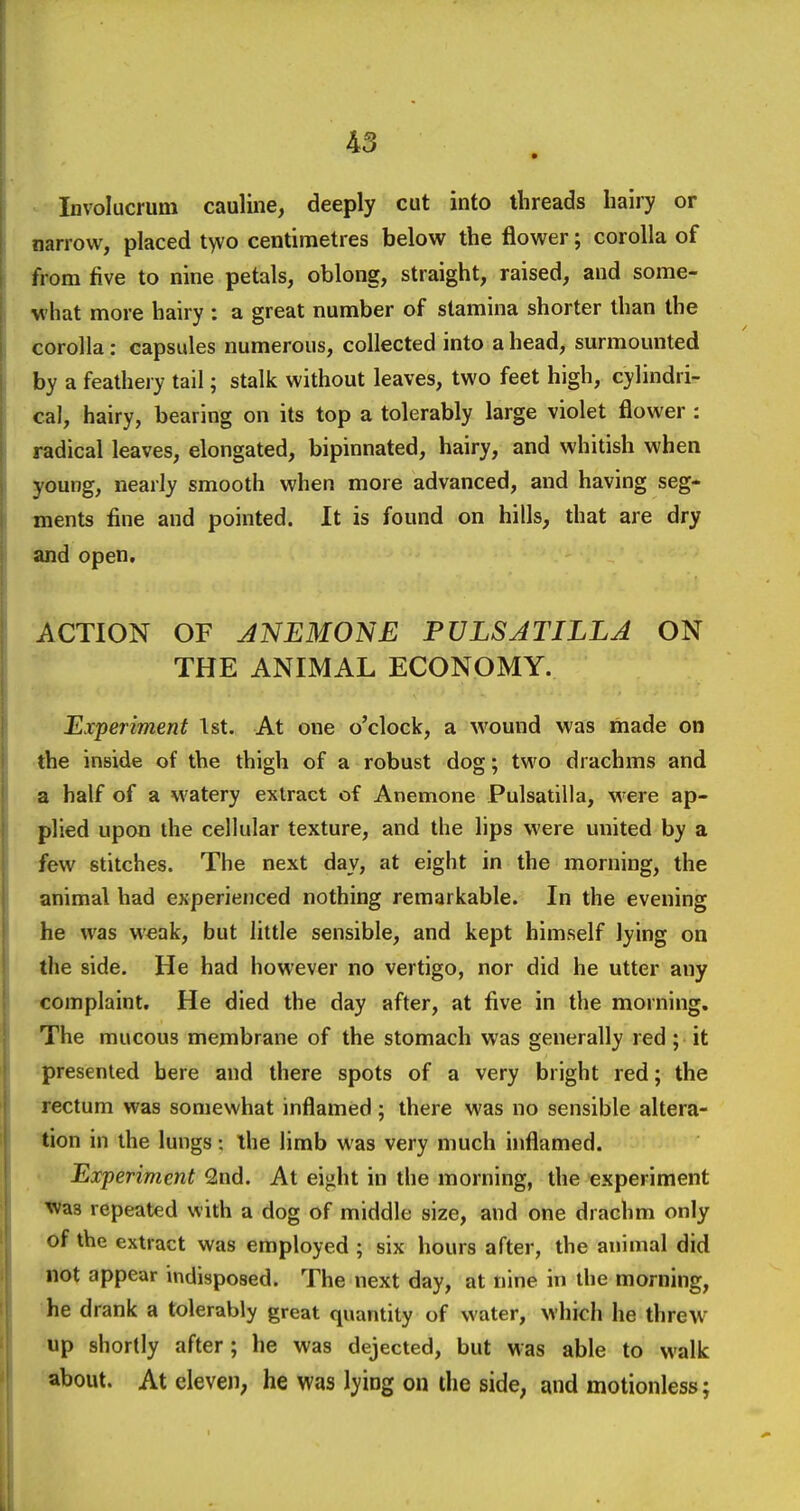 Involucrum cauline, deeply cut into threads hairy or narrow, placed t>vo centimetres below the flower; corolla of from five to nine petals, oblong, straight, raised, and some- what more hairy : a great number of stamina shorter than the corolla: capsules numerous, collected into a head, surmounted by a feathery tail; stalk without leaves, two feet high, cylindri- cal, hairy, bearing on its top a tolerably large violet flower : radical leaves, elongated, bipinnated, hairy, and whitish when young, nearly smooth when more advanced, and having seg- ments fine and pointed. It is found on hills, that are dry and open. ACTION OF JNEMONE PULSATILLA ON THE ANIMAL ECONOMY. Experiment 1st. At one o'clock, a wound was made on the inside of the thigh of a robust dog; two drachms and a half of a watery extract of Anemone Pulsatilla, were ap- plied upon the cellular texture, and the lips were united by a few stitches. The next day, at eight in the morning, the animal had experienced nothing remarkable. In the evening he was weak, but little sensible, and kept himself lying on the side. He had however no vertigo, nor did he utter any complaint. He died the day after, at five in the morning. 'The mucous membrane of the stomach was generally red; it presented here and there spots of a very bright red; the rectum was somewhat inflamed; there was no sensible altera- tion in the lungs: ihe limb was very much inflamed. Experiment 2nd. At ei^ht in the morning, the experiment tvas repeated with a dog of middle size, and one drachm only of the extract was employed ; six hours after, the animal did not appear indisposed. The next day, at nine in the morning, he drank a tolerably great quantity of water, which he threw up shortly after; he was dejected, but was able to walk about. At eleven; he was lying on the side, and motionless;