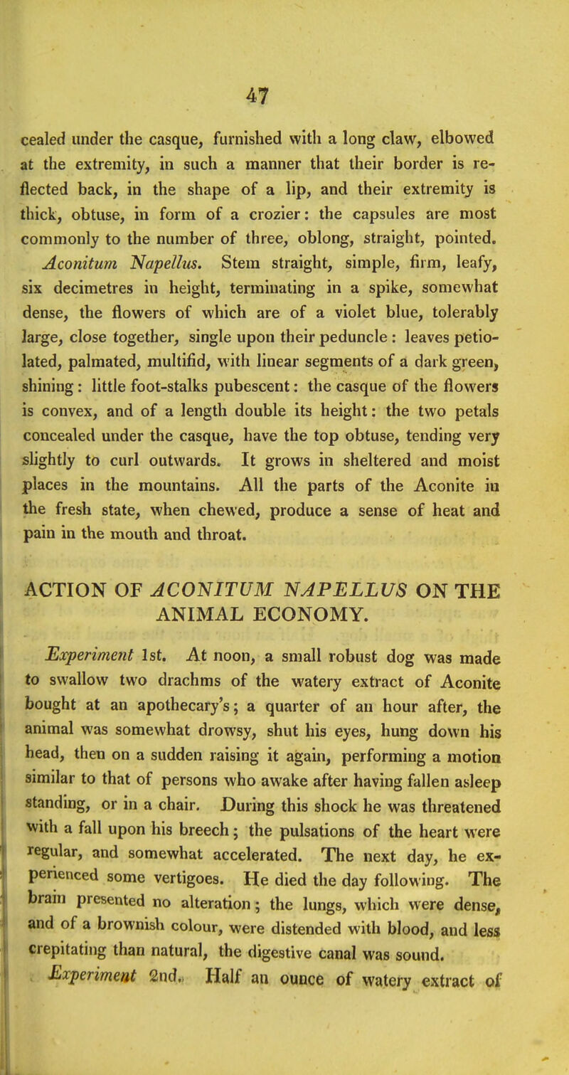 cealed under the casque, furnished with a long claw, elbowed at the extremity, in such a manner that their border is re- flected back, in the shape of a lip, and their extremity is thick, obtuse, in form of a crozier: the capsules are most commonly to the number of three, oblong, straight, pointed. Aconitum Napellus. Stem straight, simple, firm, leafy, six decimetres in height, terminating in a spike, somewhat dense, the flowers of which are of a violet blue, tolerably large, close together, single upon their peduncle : leaves petio- lated, palmated, multifid, with linear segments of a dark green, shining: little foot-stalks pubescent: the casque of the flowers is convex, and of a length double its height: the two petals concealed under the casque, have the top obtuse, tending very shghtly to curl outwards. It grows in sheltered and moist places in the mountains. All the parts of the Aconite in the fresh state, when chewed, produce a sense of heat and pain in the mtouth and throat. ACTION OF ACONITUM NAPELLUS ON THE ANIMAL ECONOMY. Experiment 1st. At noon, a small robust dog was made to swallow two drachms of the watery extract of Aconite bought at an apothecary's; a quarter of an hour after, the animal was somewhat drowsy, shut his eyes, hung down his head, then on a sudden raising it again, performing a motion similar to that of persons who awake after having fallen asleep standing, or in a chair. During this shock he was threatened with a fall upon his breech; the pulsations of the heart were regular, and somewhat accelerated. The next day, he ex- perienced some vertigoes. He died the day following. The brain presented no alteration; the lungs, which were dense, and of a brownish colour, were distended with blood, and less crepitating than natural, the digestive canal was sound. Experiment 2nd., Half an ounce of watery extract of