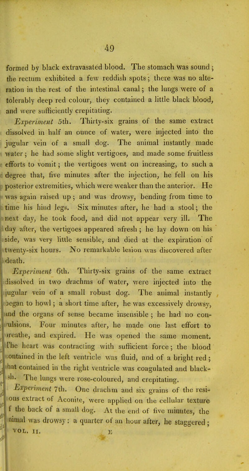 formed by black extravasated blood. The stomach was sound ; the rectum exhibited a few reddish spots; there was no alte- ration in the rest of the intestinal canal; the lungs were of a tolerably deep red colour, they contained a little black blood, and were sufficiently crepitating. Experiment 5th. Thirty-six grains of the same extract dissolved in half an ounce of water, were injected into the jugular vein of a small dog. The animal instantly made ^ water; he had some slight vertigoes, and made some fruitless : efforts to vomit; the vertigoes went on increasing, to such a : degree that, five minutes after the injection, he fell on his \ posterior extremities, which were weaker than the anterior. He y was again raised up; and was drowsy, bending from time to t time his hind legs. Six minutes after, he had a stool; the fy next day, he took food, and did not appear very ill. The |i day after, the vertigoes appeared afresh ; he lay down on his 11 side, was very little sensible, and died at the expiration of twenty-six hours. No remarkable lesion was discovered after f death. Experiment 6th. Thirty-six grains of the same extract dissolved in two drachms of water, were injected into the jugular vein of a small robust dog. The animal instantly began to howl; a short time after, he was excessively drowsy, und the organs of sense became insensible ; he had no con- I'ulsions. Four minutes after, he made one last effort to »reathe, and expired. He was opened the same moment, iThe heart was contracting with sufficient force; the blood contained in the left ventricle was fluid, and of a bright red ; ^ ihat contained in the right ventricle was coagulated and black- 3h. The lungs were rose-coloured, and crepitating. Experiment 7th. One drach m and six grains of the resi- oiis extract of Aconite, were applied on the cellular texture f the back of a small dog. At the end of five minutes, the aimal was drowsy: a quarter of an hour after, he staggered; VOL. II. jj