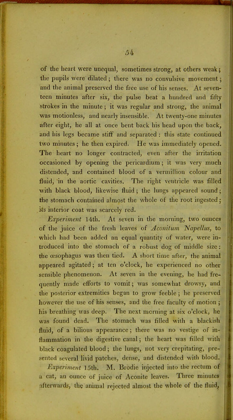 of the heart were unequal, sometimes strong, at others weak; tlie pupils were dilated; there was no convulsive movement; and the animal preserved the free use of his senses. At seven- teen minutes after six, the pulse beat a hundred and fifty strokes in the minute; it was regular and strong, the animal was motionless, and nearly insensible. At twenty-one minutes after eight, he all at once bent back his head upon the back, and his legs became stiff and separated : diis state continued two minutes; he then expired. He was immediately opened. The heart no longer contracted, even after the irritation occasioned by opening the pericardium; it was very much distended, and contained blood of a vermillion colour and fluid, in the aortic cavities. The right ventricle was filled •with black blood, likewise fluid; the lungs appeared sound; the stomach contained almost the whole of the root ingested; its interior coat was scarcely red. Experiment 14th. At seven in the morning, two ounces of the juice of the fresh leaves of Aconitum Napellus, to which had been added an equal quantity of water, were in- troduced into the stomach of a robust dog of middle size: tlie oesophagus was then tied. A short time after, the animal appeared agitated; at ten o'clock, he experienced no other sensible phenoiuenon. At seven in the evening, he had fre- quently made efforts to vomit; was somewhat drowsy, and the posterior extremities began to grow feeble ; he preserved however the use of his senses, and the free faculty of motion ; his breathing was deep. The next morning at six o'clock, he was found dead. The stomach was filled with a blackish fluid, of a bilious appearance; there was no vestige of in- flammation in the digestive canal; the heart was filled with black coagulated blood; the lungs, not very crepitating, pre- sented several livid patches, dense, and distended with blood. Experiment 15th. M. Brodie injected into the rectum of a cat, an ounce of juice of Aconite leaves. Three minutes afterwards, the animal rejected almost the whole of the fluid;.