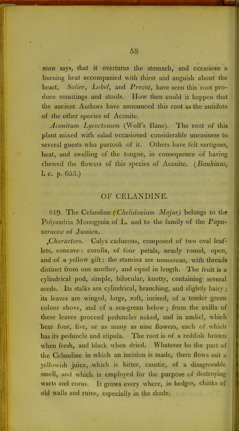 58 man says, that it overturns the stomach, and occasions a burning heat accompanied with thirst and anguish about the heart. Solier, Lobel, and Prevot, have seen this root pro- duce vomitings and stools. How then could it happen that the ancient Authors have announced this root as the antidote of the other species of Aconite. Aconitum Lycoctonum (Wolf's Bane). The root of this plant mixed with salad occasioned considerable uneasiness to several guests who partook of it. Others have felt vertigoes, heat, and swelling of the tongue, in consequence of having chewed the flowers of this species of Aconite. (Bauhmus, 1. c. p. 653.) OF CELANDINE. SI9. The Celandine (Chelidonium Majus) belongs to the Polyandria Monogynia of L. and to the family of the Papa- •veracecB of Jussieu. jCharactei'S. Calyx caducous, composed of two oval leaf- lets, concave; corolla, of four petals, nearly round, open, and of a yellow gilt: the stamina are numerous, with threads distinct from one another, and equal in length. The fruit is a cylindrical pod, simple, bilocular, knotty, containing several seeds. Its stalks are cylindrical, branching, and slightly hairy; its leaves are winged, large, soft, incised, of a tender green colour above, and of a sea-green below ; from the axilla of these leaves proceed peduncles naked, and in umbel, which bear four, five, or as many as nine flowers, each of which has its peduncle and stipula. The root is of a reddish brown when fresh, and black when dried. Whatever be the part of 1 the Celandine in which an incision is made, there flows out a yellowish juice, .which is bitter, caustic, of a disagreeable smell, and which is employed for the purpose of destroying warts and corns. It grows every where, in hedges, chinks of ol4 walls and ruins, especially in the shade.