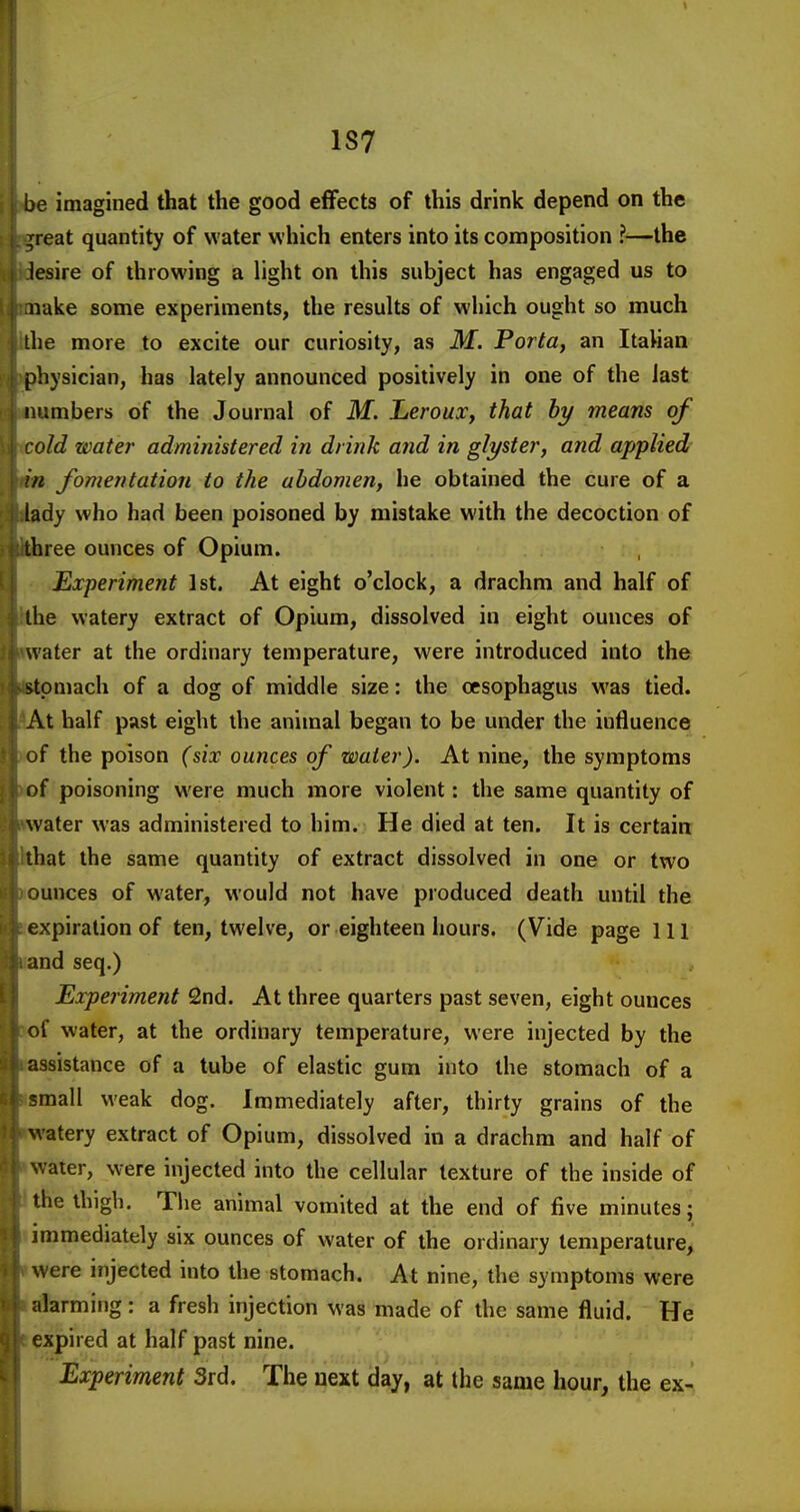 1S7 be imagined that the good effects of this drink depend on the Treat quantity of water which enters into its composition ?—the lesire of throwing a light on this subject has engaged us to nake some experiments, the results of which ought so much llie more to excite our curiosity, as M. Portttf an Itahan physician, has lately announced positively in one of the last numbers of the Journal of M. Leroux, that by means of old water administered in drink and in glyster, and applied in Jomentation to the abdomen, he obtained the cure of a lady who had been poisoned by mistake with the decoction of three ounces of Opium. Experiment 1st. At eight o'clock, a drachm and half of the watery extract of Opium, dissolved in eight ounces of water at the ordinary temperature, were introduced into the stomach of a dog of middle size: the oesophagus was tied. \t half past eight the animal began to be under the influence of the poison (six ounces of water). At nine, the symptoms of poisoning were much more violent: the same quantity of water was administered to him. He died at ten. It is certain that the same quantity of extract dissolved in one or two »unces of water, would not have produced death until the expiration of ten, twelve, or eighteen hours. (Vide page 111 md seq.) Experiment 2nd. At three quarters past seven, eight ounces of water, at the ordinary temperature, were injected by the assistance of a tube of elastic gum into the stomach of a :mall weak dog. Immediately after, thirty grains of the watery extract of Opium, dissolved in a drachm and half of water, were injected into the cellular texture of the inside of the thigh. The animal vomited at the end of five minutes; immediately six ounces of water of the ordinary temperature, were injected into the stomach. At nine, the symptoms were alarming: a fresh injection was made of the same fluid. He expired at half past nine. Experiment 3rd. The next day, at the same hour, the ex-