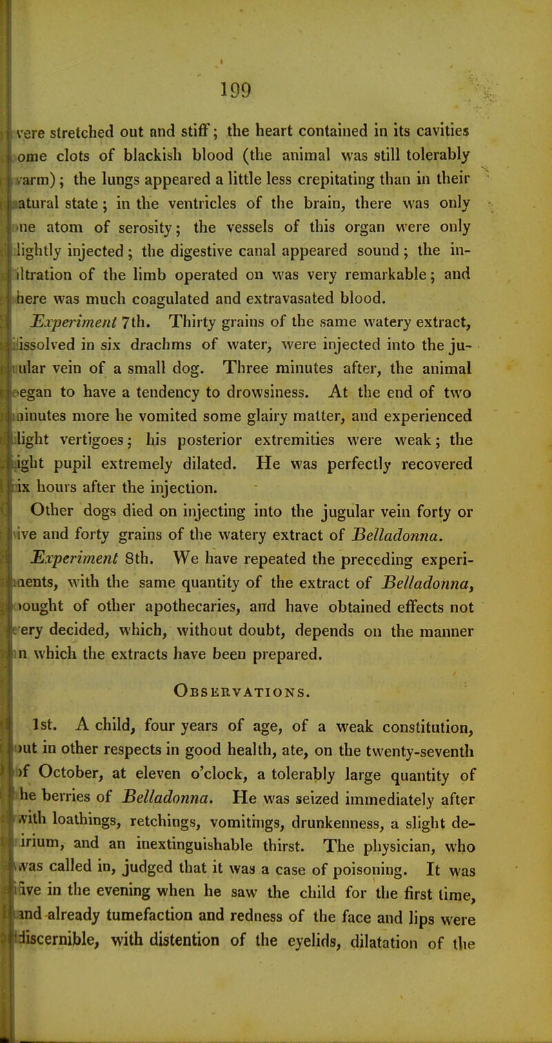 vere stretched out and stiff; the heart contained in its cavities onie clots of blackish blood (the animal was still tolerably arm); the lungs appeared a little less crepitating than in their atural state; in the ventricles of the brain, there was only ne atom of serosity; the vessels of this organ were only lightly injected ; the digestive canal appeared sound ; the in- iltration of the limb operated on was very remarkable; and iiere was much coagulated and extravasated blood. Experiment 7th. Thirty grains of the same watery extract, issolved in six drachms of water, were injected into the ju- ular vein of a small dog. Three minutes after, the animal egan to have a tendency to drowsiness. At the end of two linutes more he vomited some glairy matter, and experienced light vertigoes; his posterior extremities were weak; the ight pupil extremely dilated. He was perfectly recovered ix hours after the injection. Other dogs died on injecting into the jugular vein forty or ve and forty grains of the watery extract of Belladonna. Experiment 8th. We have repeated the preceding experi- aents, with the same quantity of the extract of BelladonnUy •ought of other apothecaries, and have obtained effects not ery decided, which, without doubt, depends on the manner n which the extracts have been prepared. Observations. 1st. A child, four years of age, of a weak constitution, >ut in other respects in good health, ate, on the twenty-seventh )f October, at eleven o'clock, a tolerably large quantity of he berries of Belladonna. He was seized immediately after ■vith loathings, retchings, vomithigs, drunkenness, a slight de- irium, and an inextinguishable thirst. The physician, who .vas called in, judged that it was a case of poisoning. It was ive in the evening when he saw the child for the first time, md already tumefaction and redness of the face and lips were iiscernible, with distention of the eyelids, dilatation of the