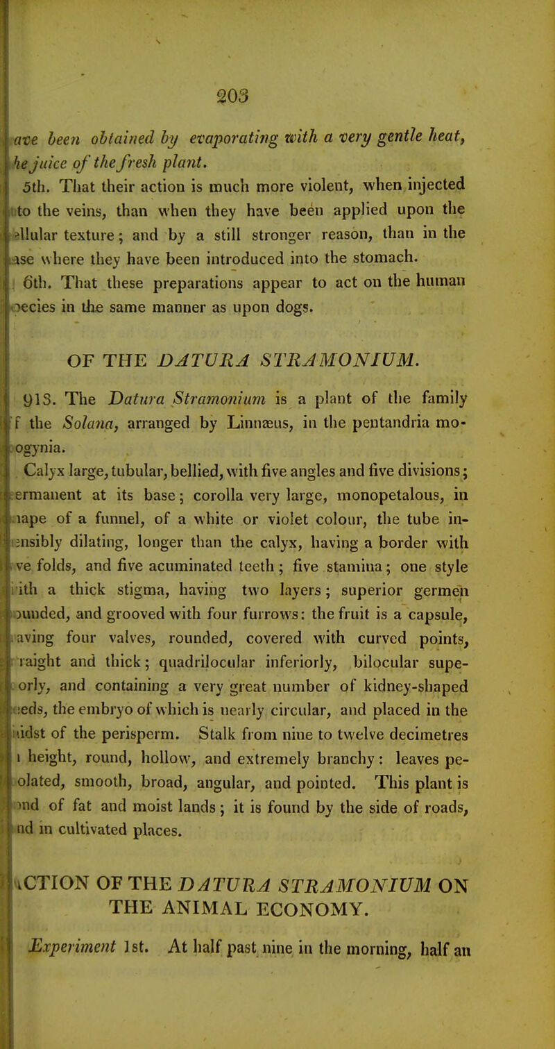 i' g03 mve been obtained by evaporating with a very gentle heat, he juice of the fresh plant. 5th. That their action is much more violent, when injected Wo the veins, than when they have been applied upon the fellular texture; and by a still stronger reason, than in the ase where they have been introduced into the stomach, i 6th. That these preparations appear to act on the human oecies in the same manner as upon dogs. OF THE DATURA STRAMONIUM. 9IS. The Datura Stramonium is a plant of the family f the Solana, arranged by Linnaeus, in the peutandria mo- isogynia. . Calyx large, tubular, bellied, with five angles and five divisions; sermanent at its base; corolla very large, monopetalous, in nape of a funnel, of a white or violet colour, the tube in- cnsibly dilating, longer than the calyx, having a border with we folds, and five acuminated teeth ; five stamina; one style irith a thick stigma, having two layers; superior germen puuded, and grooved with four furrows: the fruit is a capsule, Having four valves, rounded, covered with curved points, R'iraight and thick; quadrilocular inferiorly, bilocular supe- aorly, and containing a very great number of kidney-shaped •seds, the embryo of which is nearly circular, and placed in the i^idst of the perisperm. Stalk from nine to twelve decimetres I height, round, hollow, and extremely branchy: leaves pe- iqlated, smooth, broad, angular, and pointed. This plant is |>nd of fat and moist lands; it is found by the side of roads, tid in cultivated places. ACTION OF THE DATURA STRAMONIUM ON THE ANIMAL ECONOMY. Experiment 1 st. At half past nine in the morning, half an
