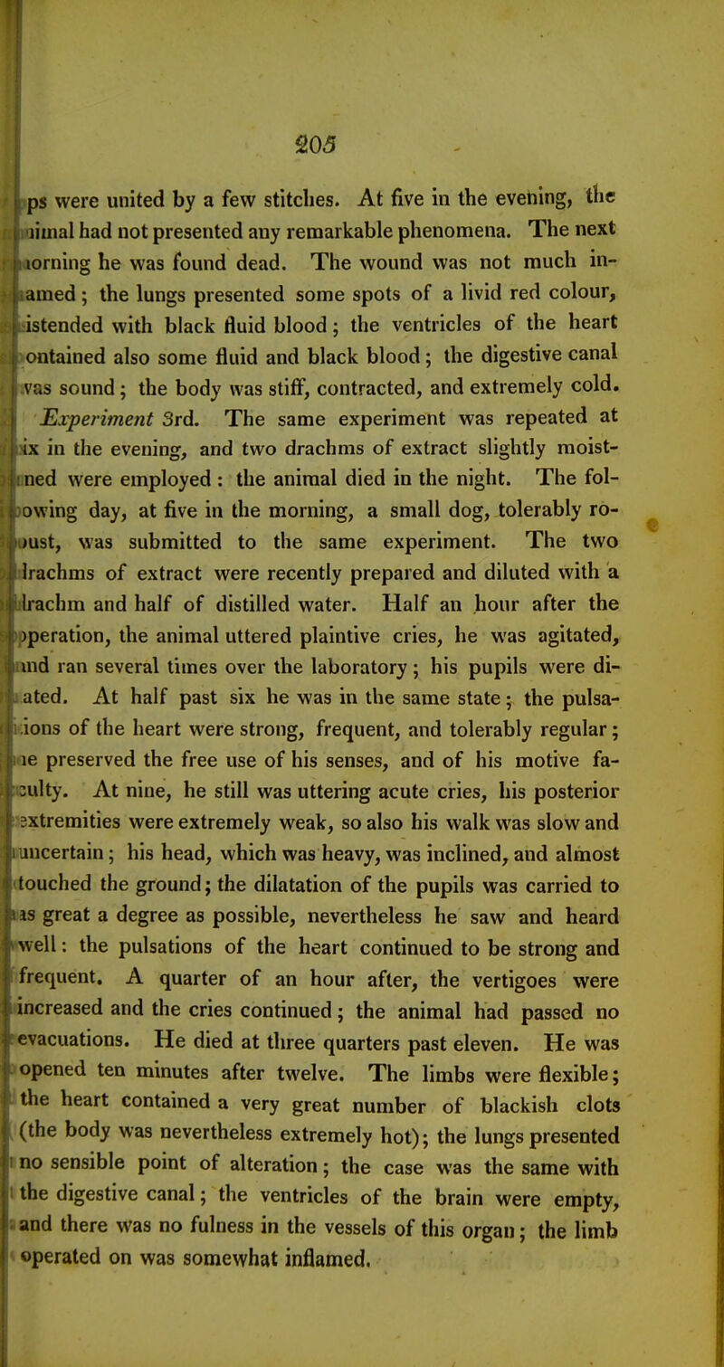 ps were united by a few stitches. At five in the evening, the liinal had not presented any remarkable phenomena. The next lorning he was found dead. The wound was not much in- amed; the lungs presented some spots of a livid red colour, istended with black fluid blood; the ventricles of the heart ontained also some fluid and black blood; the digestive canal vas sound; the body was stiff, contracted, and extremely cold. Experiment 3rd. The same experiment was repeated at ix in the evening, and two drachms of extract slightly raoist- ned were employed : the animal died in the night. The fol- owing day, at five in the morning, a small dog, tolerably ro- )ust, was submitted to the same experiment. The two irachms of extract were recently prepared and diluted with a Irachm and half of distilled water. Half an hour after the )peration, the animal uttered plaintive cries, he was agitated, md ran several times over the laboratory; his pupils were di- aled. At half past six he was in the same state; the pulsa- ions of the heart were strong, frequent, and tolerably regular; le preserved the free use of his senses, and of his motive fa- culty. At nine, he still was uttering acute cries, his posterior xtremities were extremely weak, so also his walk was slow and uicertain; his head, which was heavy, was inclined, and almost touched the ground; the dilatation of the pupils was carried to IS great a degree as possible, nevertheless he saw and heard well: the pulsations of the heart continued to be strong and frequent. A quarter of an hour after, the vertigoes were increased and the cries continued; the animal had passed no evacuations. He died at three quarters past eleven. He was opened ten minutes after twelve. The limbs were flexible; the heart contained a very great number of blackish clots (the body was nevertheless extremely hot); the lungs presented no sensible point of alteration; the case was the same with the digestive canal; the ventricles of the brain were empty, and there was no fulness in the vessels of this organ; the limb •perated on was somewhat inflamed.