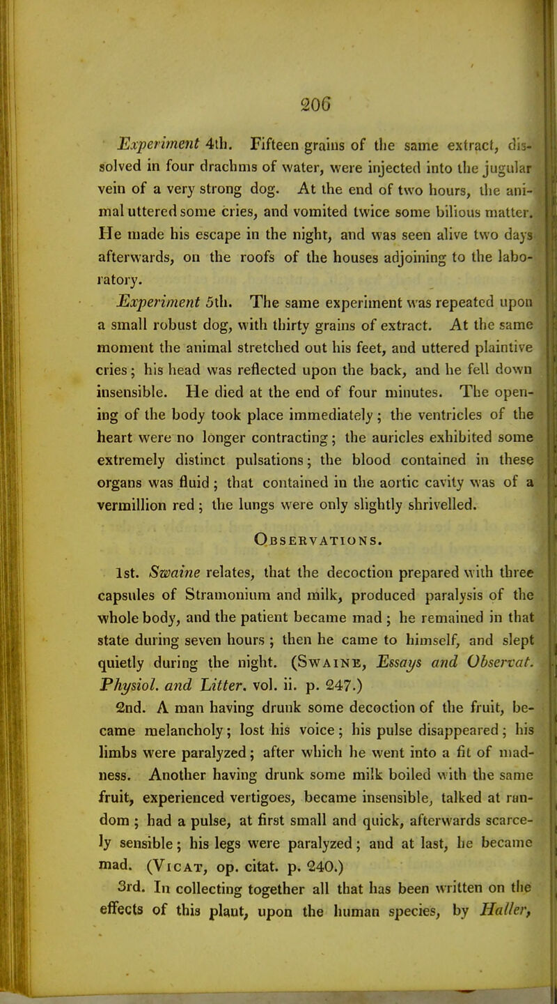 206 Experiment 4tli. Fifteen grains of the same extract, dis- solved in four drachms of water, were injected into the jugular \ vein of a very strong dog. At the end of two hours, the ani- mal uttered some cries, and vomited twice some bilious matter. He made his escape in the night, and was seen alive two days afterwards, on the roofs of the houses adjoining to the labo- ratory. Experiment 5th. The same experiment was repeated upon , a small robust dog, with thirty grains of extract. At the same ; moment the animal stretched out his feet, and uttered plaintive \ cries; his head was reflected upon the back, and he fell down insensible. He died at the end of four minutes. The open- ing of the body took place immediately; the ventricles of the heart were no longer contracting; the auricles exhibited some extremely distinct pulsations; the blood contained in these organs was fluid ; that contained in the aortic cavity was of a Vermillion red; the lungs were only slightly shrivelled. Observations. 1st. Swaine relates, that the decoction prepared with three capsules of Stramonium and milk, produced paralysis of the whole body, and the patient became mad ; he remained in that state during seven hours ; then he came to himself, and slept quietly during the night. (Swaine, Essays and Obsertat. Physiol, and Litter, vol. ii. p. 247.) 2nd. A man having drunk some decoction of the fruit, be- came melancholy; lost his voice ; his pulse disappeared; his limbs were paralyzed; after which he went into a fit of mad- ness. Another having drunk some milk boiled with the same fruit, experienced vertigoes, became insensiblcj talked at ran- dom ; had a pulse, at first small and quick, afterwards scarce- ly sensible; his legs were paralyzed; and at last, he became mad. (VicAT, op. citat. p. <240.) 3rd. In collecting together all that has been written on the effects of this plant, upon the human species, by Holier,