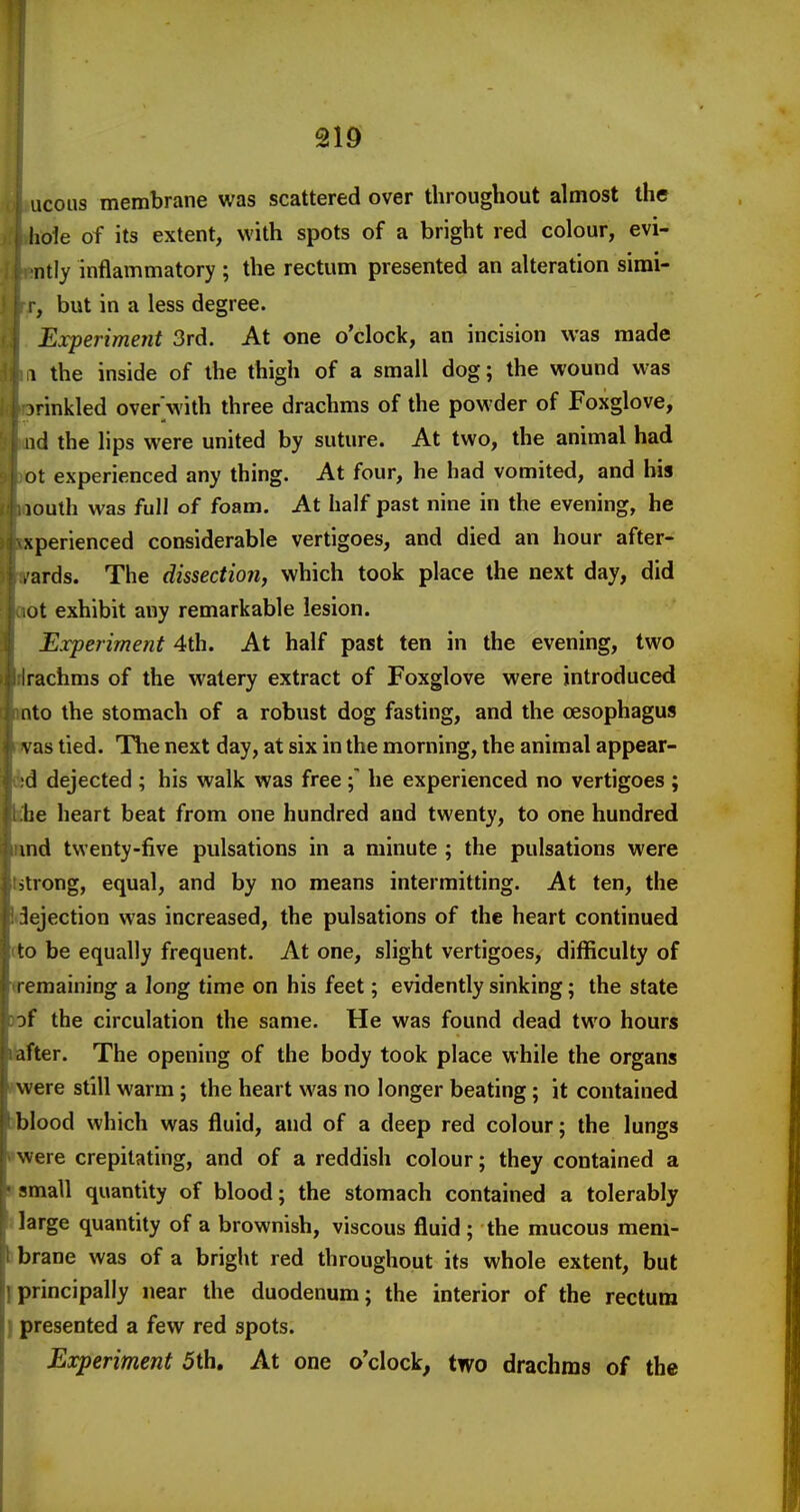 ucoiis membrane was scattered over throughout almost the hoie of its extent, with spots of a bright red colour, evi- ntly inflammatory ; the rectum presented an alteration simi- I, but in a less degree. Experiment 3rd. At one o'clock, an incision was made 1 the inside of the thigh of a small dog; the wound was irinkled over'with three drachms of the powder of Foxglove, lid the lips were united by suture. At two, the animal had ot experienced any thing. At four, he had vomited, and bis louth was full of foam. At half past nine in the evening, he xperienced considerable vertigoes, and died an hour after- ■ ards. The dissection, which took place the next day, did ot exhibit any remarkable lesion. Experiment 4th. At half past ten in the evening, two rachms of the watery extract of Foxglove were introduced nto the stomach of a robust dog fasting, and the oesophagus vas tied. The next day, at six in the morning, the animal appear- d dejected ; his walk was free he experienced no vertigoes ; he heart beat from one hundred and twenty, to one hundred ind twenty-five pulsations in a minute ; the pulsations were strong, equal, and by no means intermitting. At ten, the Rejection was increased, the pulsations of the heart continued to be equally frequent. At one, slight vertigoes, difficulty of remaining a long time on his feet; evidently sinking; the state of the circulation the same. He was found dead two hours after. The opening of the body took place while the organs were still warm ; the heart was no longer beating; it contained blood which was fluid, and of a deep red colour; the lungs were crepitating, and of a reddish colour; they contained a small quantity of blood; the stomach contained a tolerably large quantity of a brownish, viscous fluid ; the mucous mem- brane was of a bright red throughout its whole extent, but principally near the duodenum; the interior of the rectum presented a few red spots. Experiment 5th, At one o'clock, two drachms of the
