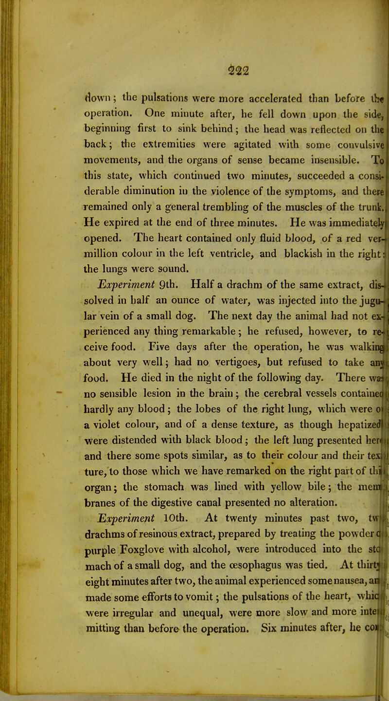 ^22 Howii; the pulsations were more accelerated than before th« operation. One minute after, he fell down upon the side, beginning first to sink behind; the head was reflected on the back; the extremities were agitated with some convulsive movements, and the organs of sense became insensible. To this state, which continued two minutes, succeeded a cona- derable diminution iu the violence of the symptoms, and there remained only a general trembling of the muscles of the trunk. - He expired at the end of three minutes. He was immediate opened. The heart contained only fluid blood, of a red vevr million colour in the left ventricle, and blackish in the right: the lungs were sound. Experiment Qlh. Half a drachm of the same extract, diMi solved in half an ounce of water, was injected into the jugu-pl lar vein of a small dog. The next day the animal had not ex- \ perienced any thing remarkable; he refused, however, to re ceive food. Five days after the operation, he was walkiij. about very well; had no vertigoes, but refused to take an} food. He died in the night of the following day. There ^^ no sensible lesion in the brain; the cerebral vessels containe hardly any blood ; the lobes of the right lung, which were a violet colour, and of a dense texture, as though hepalize were distended with black blood; the left lung presented her and there some spots similar, as to their colour and their te\ ture, to those which we have remarked on the right part of il organ; the stomach was lined with yellow bile; the mem branes of the digestive canal presented no alteration. Experiment 10th. At twenty minutes past two, t\\ drachms of resinous extract, prepared by treating the powder purple Foxglove with alcohol, were introduced into the sti mach of a small dog, and the oesophagus was tied. At thirt eight minutes after two, the animal experienced some nausea, ar made some efforts to vomit; the pulsations of the heart, whic were irregular and unequal, were more slow and more iutc mitting than before the operation. Six minutes after, he coi