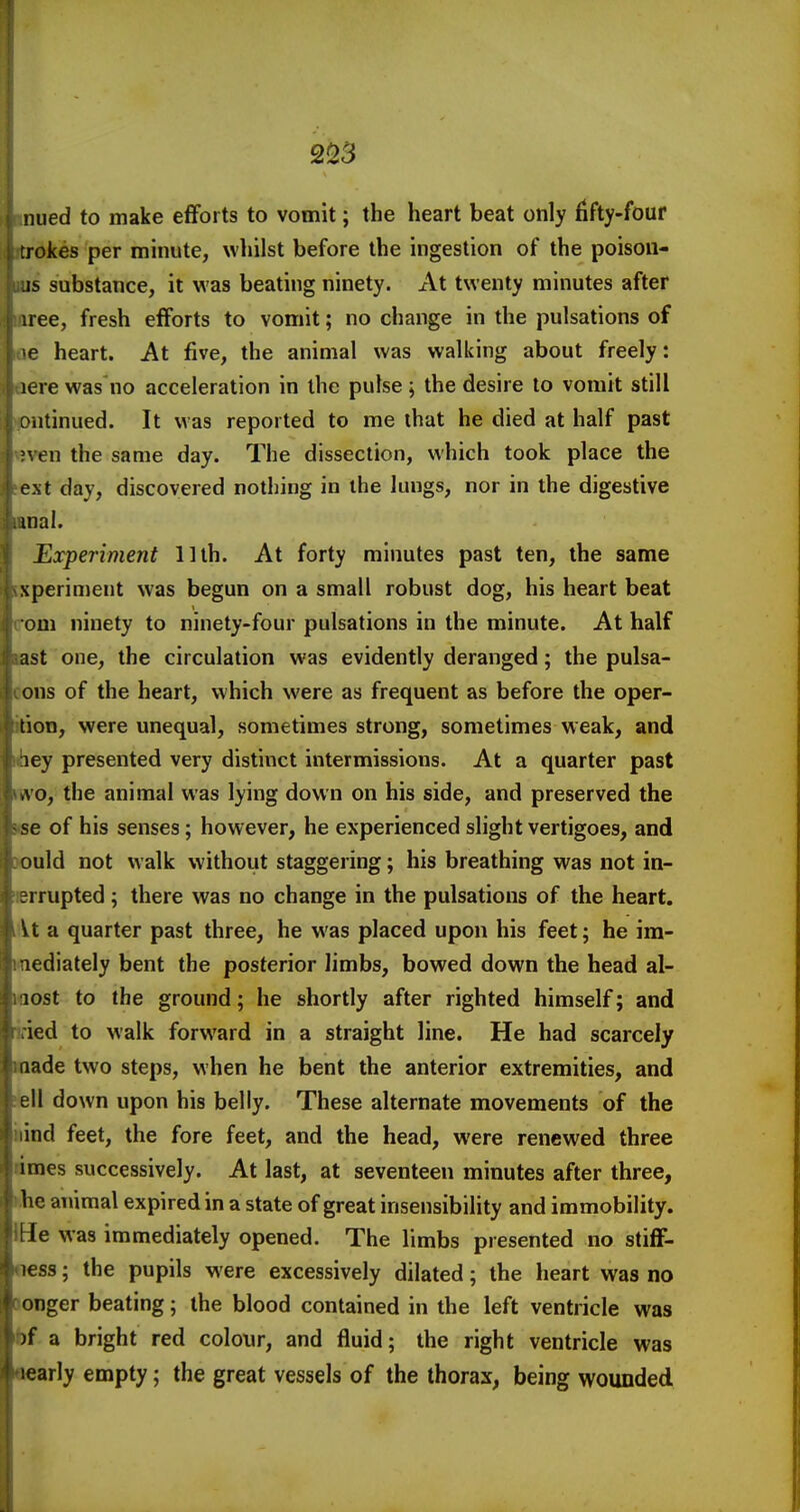 inued to make efforts to vomit; the heart beat only fifty-four itrokes per minute, whilst before the ingestion of the poison- ■IS substance, it was beating ninety. x\t twenty minutes after inree, fresh efforts to vomit; no change in the pulsations of 06 heart. At five, the animal was walking about freely: acre was no acceleration in the pulse ; the desire to vomit still (pntinued. It was reported to me that he died at half past even the same day. The dissection, which took place the lext day, discovered nothing in ihe lungs, nor in the digestive iBDal. Experiment lllh. At forty minutes past ten, the same ixperiment was begun on a small robust dog, his heart beat com ninety to ninety-four pulsations in the minute. At half last one, the circulation was evidently deranged; the pulsa- oons of the heart, which were as frequent as before the oper- ition, were unequal, sometimes strong, sometimes weak, and <hey presented very distinct intermissions. At a quarter past iwo, the animal was lying down on his side, and preserved the Kse of his senses; however, he experienced slight vertigoes, and wuld not walk without staggering; his breathing was not in- terrupted ; there was no change in the pulsations of the heart, lit a quarter past three, he was placed upon his feet; he im- mediately bent the posterior limbs, bowed down the head al- iflost to the ground; he shortly after righted himself; and iried to walk forward in a straight line. He had scarcely made two steps, when he bent the anterior extremities, and ;ell down upon his belly. These alternate movements of the iiind feet, the fore feet, and the head, were renewed three limes successively. At last, at seventeen minutes after three, hhe animal expired in a state of great insensibility and immobility. IHe was immediately opened. The limbs presented no stifF- oess; the pupils were excessively dilated; the heart was no aonger beating; the blood contained in the left ventricle was bf a bright red colour, and fluid; the right ventricle was oearly empty; the great vessels of the thorax, being wounded