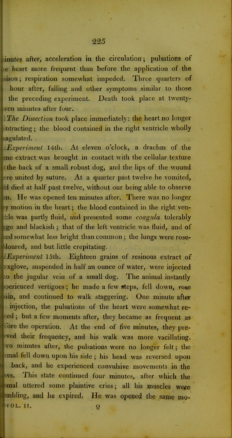 inutes after, acceleration in the circulation; pulsations of t heart more frequent than before the application of the ison; respiration somewhat impeded. Three quarters of hour after, falling and other symptoms similar to those the preceding experiment. Death took place at twenty- . en mimites after four. The Dissection took place immediately: the heart no longer ntractiug; the blood contained in the right ventricle wholly agulated. Experiment 14th. At eleven o'clock, a drachm of the ne extract was brought in contact with the cellular texture the back of a small robust dog, and the lips of the wound l e united by suture. At a quarter past twelve he vomited, i died at half past twelve, without our being able to observe a. He was opened ten minutes after. There was no longer y motion in the heart; the blood contained in the right ven- :le was partly fluid, and presented some coagula tolerably ge and blackish ; that of the left ventricle was fluid, and of 2d somewhat less bright than common ; the lungs were rose- loured, and but little crepitating. Experiment 15th. Eighteen grains of resinous extract of xglove, suspended in half an ounce of water, were injected a the jugular vein of a small dog. The animal instantly ierienced vertigoes; he made a few steps, fell down, rose (in, and continued to walk staggering. One minute after injection, the pulsations of the heart were somewhat re- ed ; but a few moments after, they became as frequent as ore the operation. At the end of five minutes, they pre- ved llieir frequency, and his walk was more vacillating. ^ o minutes after, the pulsations were no longer felt; the mal fell down upon his side ; his head was reversed upon back, and he experienced convulsive movements in the vs. This state continued four minutes, after which the inal uttered some plaintive cries; all his muscles wefe mbling, and he expired. He was opened the same mo- I OL, II, Q