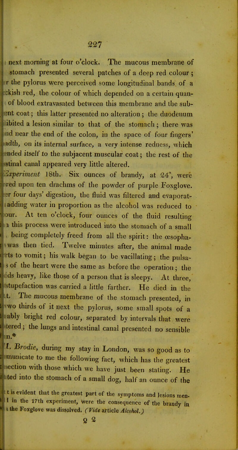 next morning at four o'clock. The mucous membrane of stomach presented several patches of a deep red colour ; ' the pylorus were perceived some longitudinal bands of a tkish red, the colour of which depended on a certain quan- of blood extravasated between this membrane and the sub- int coat; this latter presented no alteration; the duodenum tbited a lesion similar to that of the stomach; there was mid near the end of the colon, in the space of four fingers' idth, on its internal surface, a very intense redness, which ended itself to the subjacent muscular coat; the rest of the itinal canal appeared very little altered. Sxperiment 18th. Six ounces of brandy, at 24, were ired upon ten drachms of the powder of purple Foxglove. «r four days' digestion, the fluid was filtered and evaporat- ladding water in proportion as the alcohol was reduced to tour. At ten o'clock, four ounces of the fluid resulting a this process were introduced into the stomach of a small being completely freed from all the spirit: the oesopha- iwas then tied. Twelve minutes after, the animal made trts to vomit; his walk began to be vacillating; the pulsa- 3 of the heart were the same as before the operation ; the ids heavy, like those of a person that is sleepy. At three, t9tupefaction was carried a little farther. He died in the X The mucous membrane of the stomach presented, in vwo thirds of it next the pylorus, some small spots of a tably bright red colour, separated by intervals that were tered; the lungs and intestinal canal presented no sensible Mm.* I. Brodie, during my stay in London, was so good as to tunicate to me the following fact, which has the greatest ction with those which we have just been stating. He tted into the stomach of a small dog, half an ounce of the ttisevident that the greatest part of the symptoms and lesions men- 1 in the 17th experiment, were the consequence of the brandy in I the Foxglove was dissolved. (Vide article Alcohol,) 2 2