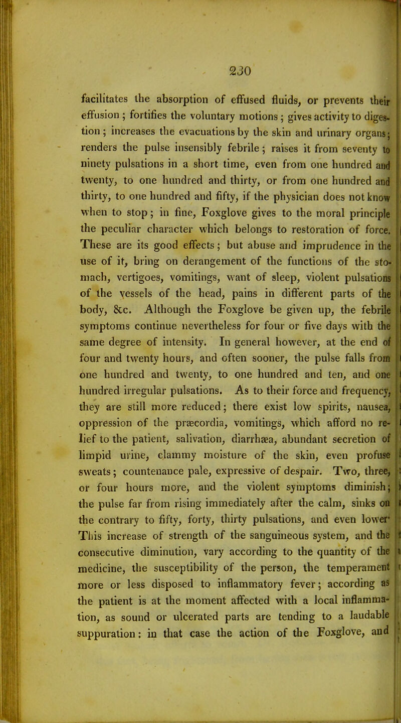 1 230 facilitates the absorption of effused fluids, or prevents their effusion ; fortifies the voluntary motions; gives activity to digeg. tion ; increases the evacuations by the skin and urinary organs; renders the pulse insensibly febrile; raises it from seventy to ninety pulsations in a short time, even from one hundred and twenty, to one hundred and thirty, or from one hundred and thirty, to one hundred and fifty, if the physician does not know when to stop; in fine. Foxglove gives to the moral principle the peculiar character which belongs to restoration of force. These are its good effects; but abuse and imprudence in the use of it, bring on derangement of the functions of the sto- mach, vertigoes, vomitings, want of sleep, violent pulsations i of the vessels of the head, pains in different parts of the jl body, &c. Although the Foxglove be given up, the febrile M symptoms continue nevertheless for four or five days with the (I same degree of intensity. In general however, at the end of {| four and twenty hours, and often sooner, the pulse falls from ' I one hundred and twenty, to one hundred and ten, and oik hundred irregular pulsations. As to their force and frequencV; they are still more reduced; there exist low spirits, nausea, i oppression of the praecordia, vomitings, which afford no re- i lief to the patient, salivation, diarrhaea, abundant secretion of limpid urine, clammy moisture of the skin, even profuse sweats; countenance pale, expressive of despair. Tvro, three, ; or four hours more, and the violent symptoms diminish; ) the pulse far from rising immediately after the calm, sinks on t the contrary to fifty, forty, thirty pulsations, and even lower- Tl)is increase of strength of the sanguineous system, and th. consecutive diminution, vary according to the quantity of the ii medicine, the susceptibility of the person, the temperamen: more or less disposed to inflammatory fever; according as the patient is at the moment affected with a local inflamma- tion, as sound or ulcerated parts are tending to a laudable suppuration: in that case the action of the Foxglove, and